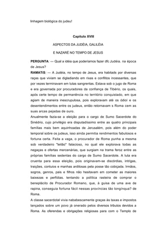 linhagem biológica do judeu!



                               Capítulo XVIII

               ASPECTOS DA JUDÉIA, GALILÉIA

               E NAZARÉ NO TEMPO DE JESUS

PERGUNTA: — Qual a idéia que poderíamos fazer dfc Judéia. na época
de Jesus?
RAMATíS: — A Judéia, no tempo de Jesus, era habitads por diversas
raças que viviam se digladiando em rixas e conflitos incessantes, que
por vezes terminavam em lutas sangrentas. Estava sob o jugo de Roma
e era governada por procuradores da confiança de Tibério, os quais,
após certe tempo de permanência no território conquistado, em que
agiam de maneira inescrupulosa, pois exploravam até os ódioí e os
desentendimentos entre os judeus, então retornavam s Roma cem as
suas arcas pejadas de ouro.
Anualmente fazia-se a eleição para o cargo de Sumo Sacerdote do
Sinédrio, cujo privilégio era disputadíssimo entre as quatro principais
famílias mais bem aquinhoadas de Jerusalém, pois além do poder
temporal sobre os judeus, isso ainda permitia rendimentos fabulosos e
fortuna certa. Feita a vaga, o procurador de Roma punha a mesma
sob verdadeiro "leilão" falacioso, no qual ele explorava todas as
negaças e ofertas mercenárias, que surgiam na trama feroz entre as
próprias famílias sedentas do cargo de Sumo Sacerdote. A luta era
cruenta para essa eleição, pois originavam-se discórdias, intrigas,
traições, conluios e manhas ardilosas pela posse tão cobiçada. Irmãos,
sogros, genros, pais e filhos não hesitavam em cometer as maiores
baixezas e perfídias. tentando a política rasteira de comprar o
beneplácito de Procurador Romano, que, à guisa de uma ave de
rapina, conseguia fortuna fácil nessas províncias tão longínqua? de
Roma.
A classe sacerdotal vivia nababescamente graças às taxas e impostos
lançados sobre um povo já onerado pelos diversos tributos devidos a
Roma. As oferendas e obrigações religiosas para com o Templo de
 