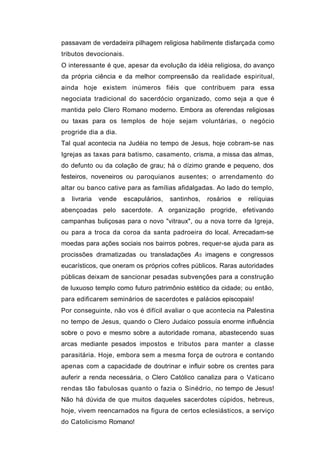 passavam de verdadeira pilhagem religiosa habilmente disfarçada como
tributos devocionais.
O interessante é que, apesar da evolução da idéia religiosa, do avanço
da própria ciência e da melhor compreensão da realidade espiritual,
ainda hoje existem inúmeros fiéis que contribuem para essa
negociata tradicional do sacerdócio organizado, como seja a que é
mantida pelo Clero Romano moderno. Embora as oferendas religiosas
ou taxas para os templos de hoje sejam voluntárias, o negócio
progride dia a dia.
Tal qual acontecia na Judéia no tempo de Jesus, hoje cobram-se nas
Igrejas as taxas para batismo, casamento, crisma, a missa das almas,
do defunto ou da colação de grau; há o dízimo grande e pequeno, dos
festeiros, noveneiros ou paroquianos ausentes; o arrendamento do
altar ou banco cative para as famílias afidalgadas. Ao lado do templo,
a   livraria   vende   escapulários,   santinhos,   rosários   e   relíquias
abençoadas pelo sacerdote. A organização progride, efetivando
campanhas buliçosas para o novo "vitraux", ou a nova torre da Igreja,
ou para a troca da coroa da santa padroeira do local. Arrecadam-se
moedas para ações sociais nos bairros pobres, requer-se ajuda para as
procissões dramatizadas ou transladações AS imagens e congressos
eucarísticos, que oneram os próprios cofres públicos. Raras autoridades
públicas deixam de sancionar pesadas subvenções para a construção
de luxuoso templo como futuro patrimônio estético da cidade; ou então,
para edificarem seminários de sacerdotes e palácios episcopais!
Por conseguinte, não vos é difícil avaliar o que acontecia na Palestina
no tempo de Jesus, quando o Clero Judaico possuía enorme influência
sobre o povo e mesmo sobre a autoridade romana, abastecendo suas
arcas mediante pesados impostos e tributos para manter a classe
parasitária. Hoje, embora sem a mesma força de outrora e contando
apenas com a capacidade de doutrinar e influir sobre os crentes para
auferir a renda necessária, o Clero Católico canaliza para o Vaticano
rendas tão fabulosas quanto o fazia o Sinédrio, no tempo de Jesus!
Não há dúvida de que muitos daqueles sacerdotes cúpidos, hebreus,
hoje, vivem reencarnados na figura de certos eclesiásticos, a serviço
do Catolicismo Romano!
 