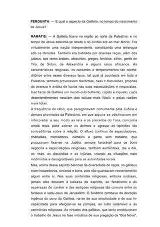 PERGUNTA: — E qual o aspecto da Galiléia, no tempo do nascimento
de Jesus?

RAMATíS: — A Galiléia ficava na região ao norte da Palestina; e no
tempo de Jesus estendia-se desde o rio Jordão até ao mar Morto. Era
virtualmente uma nação independente, constituindo uma tetrarquia
sob os Herodes. Também era habitada por diversas raças, além dos
judeus, tais como árabes, abissínios, gregos, fenícios, sírios, gente de
Tiro, de Sidon, de Alexandria e alguns raros africanos. As
características religiosas, os costumes e temperamentos tão contra-
ditórios entre esses diversos tipos, tal qual já acontecia em toda a
Palestina, também provocavam discórdias, rixas c discussões, próprias
da avareza e avidez de lucros nas suas especulações e negociatas.
Isso fazia da Galileia um mundí-culo bulhento, cúpido e inquieto, cujos
desentendimentos nasciam das coisas mais fúteis e pelas razões
mais tolas.
A freqüência de rabis, que peregrinavam comumente pela Judéia e
demais províncias da Palestina, em que alguns se obstinavam em
interpretar a seu modo as leis e os preceitos do Tora, concorria
ainda mais para acirrar os ânimos e agravar as opiniões tão
contraditórias sobre a religião. O afluxo contínuo de especuladores,
charlatães,   mercadores,   camelôs   e   gente   sem    trabalho,   que
procuravam fixar-se na Judéia, sempre favorável para os bons
negócios e especulações religiosas, também aumentava, dia a dia,
as rixas, as discórdias e as injúrias, criando as situações mais
incômodas e desagradáveis para as autoridades locais.
Mas, acima desse espírito belicoso da diversidade de raças, os galileus
eram hospedeiros, sinceros e bons, pois não guardavam ressentimento
algum entre si. Nas suas contendas religiosas, embora ruidosas,
jamais eles desciam à baixeza de espírito, ao fanatismo e às
asperezas do caráter e das sediçoes religiosas tão comuns entre os
fariseus e sadu-ceus de Jerusalém. O Sinédrio zombava da devoção
ingênua do povo da Galileia, ria-se de sua simplicidade e de sua in-
capacidade para afeiçoar-se às pompas, ao culto ostensivo e às
cerimônias religiosas. As virtudes dos galileus, que tanto emolduraram
o trabalho de Jesus na fase iniciática de sua pregação da "Boa Nova",
 