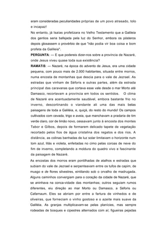 eram consideradas peculiaridades próprias de um povo atrasado, tolo
e incapaz!
No entanto, já Isaías profetizara no Velho Testamento que a Galileia
dos gentios seria bafejada pela luz do Senhor, embora os pósteros
depois glosassem o provérbio de que "não podia vir boa coisa e bom
profeta da Galileia".
PERGUNTA: — E que podereis dizer-nos sobre a província de Nazaré,
onde Jesus viveu quase toda sua existência?
RAMATíS: — Nazaré, na época do advento de Jesus, era uma cidade
pequena, com pouco mais de 2.000 habitantes, situada entre morros,
numa encosta de montanhas que descia para o vale de Jezrael. As
estradas que vinham de Séforis e outras partes, além da estrada
principal das caravanas que cortava esse vale desde o mar Morto até
Damasco, recortavam a província em todos os sentidos.        O clima
de Nazaré era acentuadamente saudável, embora bastante frio no
inverno, descortinando o viandante ali uma das mais belas
paisagens de toda a Galiléia, e, quiçá, do resto do mundo! Os campos
cultivados com cevada, trigo e aveia, que manchavam a pradaria de tim
verde claro, cor de limão novo, cessavam junto à encosta dos montes
Tabor e Gilbos, depois de formarem delicado tapete de vegetação
recortado pelos fios de água cristalina dos regatos e dos rios. A
distância, as colinas banhadas de luz solar limitavam o horizonte num
tom azul, lilás e violeta, enfeitadas no cimo pelas coroas de neve do
fim de inverno, completando a moldura do quadro vivo e fascinante
da paisagem de Nazaré.
As encostas dos morros eram pontilhadas de atalhos e estradas que
subiam do vale de Jezrael e serpenteavam entre os tufos de capim, de
musgo e de flores silvestres, eintilando sob o orvalho de madrugada.
Alguns caminhos convergiam para o coração da cidade de Nazaré, que
se aninhava na conca-vidade das montanhas; outros seguiam rumos
diferentes, eiu direção ao mar Morto ou Damasco, a Séforis ou
Cafarnaum. Eles se abriam por entre a fartura de vinhedos e de
oliveiras, que forneciam o vinho gostoso e o azeite mais suave da
Galiléia. As granjas multiplicavam-se pelas planícies, mas sempre
rodeadas de bosques e cipestres alternados com aí; figueiras pejadas
 