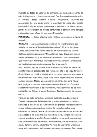 inversão de todos os valores do conhecimento humano, a ponto de
não distinguirmos o fantasioso do real! Que força poderosa alimentou
a   vivência   desse   Mestre    Cristão    "imaginário",   fazendo-nos
reconhecer-lhe um porte moral e espiritual do mais alto quilate
humano? Qualquer homem pode negar a existência de Jesus; porém,
jamais há de oferecer ao mundo conturbado e corrupto uma solução
mais certa e mais eficaz do que o seu Evangelho!
PERGUNTA: — Existe alguma fonte histórica que anotou a figura de
Jesus?
RAMATÍS: — Alguns estudiosos confiaram na referência feita por
Josefo, na sua obra "Antigüidade das Judeus", 93 anos depois de
Cristo, aceitando como relato histórico da autenticidade do Mestre
Galileu a seguinte passagem: "Nesse tempo viveu Jesus, um homem
santo, se homem pode ser chamado, porque fez coisas admiráveis,
que ensinou aos homens; e inspirado recebeu a Verdade. Era seguido
por muitos judeus e muitos gregos. Foi o Messias".
Mas, a nosso ver, as provas mais autênticas da vida de Jesus são
as referências à perseguição aos "cristãos", isto é, os seguidores do
Cristo! Havendo cristãos martirizados por <e recusarem a abandonar a
doutrina do seu líder Jesus, cujos fatos foram registrados pela História,
conclui-se que o Mestre Jesus não foi um mito, mas uma figura
real, malgrado i ausência de apontamentos históricos. Quanto à
existência dos cristãos e do seu martírio, basta consultar-se as obrai
anotações de Plínio, o Moço, Suetônio, Tácito e outros da mesma
época.
Também se pode considerar um relato autêntico a carta enviada a
Tibério, pelo senador Públio Lentulo, quando presidente da Judéia,
narrando a existência de "um homem de grandes virtudes chamado
Jesus, pelo povo inculcado de profeta da verdade e pelos seus
discípulos de filho de Deus.É um homem de justa estatura, muito belo
no aspecto; e há tanta majestade no Seu rosto, obrigando os que o
vêem a amá-lo ou a temê-lo.Tem os cabelos cor de amêndoa madura,
são distendidos até as orelhas; e das orelhas, até as espáduas; são
da cor da terra, porém, reluzentes. Ao meio da sua fronte, uma linha
separando os cabelos, na forma em uso pelos nazarenos. Seu rosto é
 