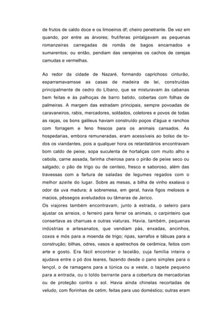de frutos de caldo doce e os limoeiros df; cheiro penetrante. De vez em
quando, por entre as árvores; frutíferas pintalgavam as pequenas
romanzeiras    carregadas    de   romãs   de     bagos     encarnados     e
sumarentos; ou então, pendiam das cerejeiras os cachos de cerejas
camudas e vermelhas.


Ao redor da cidade de Nazaré, formando caprichoso cinturão,
esparramavamsse      as   casas   de   madeira    de     lei,   construídas
principalmente de cedro do Líbano, que se misturavam às cabanas
bem feitas e às palhoças de barro batido, cobertas com folhas de
palmeiras. A margem das estradam principais, sempre povoadas de
caravaneiros, rabis, mercadores, soldados, coletores e povos de todas
as raças, os bons galileus haviam construído poços d'água e ranchos
com forragem e feno frescos para os animais cansados. As
hospedarias, embora remuneradas, eram acessíveis ao bolso de to-
dos os viandantes, pois a qualquer hora os retardatários encontravam
bom caldo de peixe, sopa suculenta de hortaliças com muito alho e
cebola, carne assada, farinha cheirosa para o pirão de peixe seco ou
salgado; o pão de trigo ou de centeio, fresco e saboroso, além das
travessas com a fartura de saladas de legumes regados com o
melhor azeite do lugar. Sobre as mesas, a bilha de vinho exalava o
odor da uva madura; à sobremesa, em geral, havia figos melosos e
macios, pêssegos aveludados ou tâmaras de Jerico.
Os viajores também encontravam, junto à estrada, o seleiro para
ajustar os arreios, o ferreiro para ferrar os animais, o carpinteiro que
consertava as charruas e outras viaturas. Havia, também, pequenas
indústrias e artesanatos, que vendiam pás, enxadas, ancinhos,
coxos e mós para a moenda de trigo; ripas, sarrafos e tábuas para a
construção; bilhas, odres, vasos e apetrechos de cerâmica, feitos com
arte e gosto. Era fácil encontrar o tecelão, cuja família inteira o
ajudava entre o pó dos teares, fazendo desde o pano simples para o
lençol, o de ramagens para a túnica ou a veste, o tapete pequeno
para a entrada, ou o toldo berrante para a cobertura de mercadorias
ou de proteção contra o sol. Havia ainda chinelas recortadas de
veludo, com florinhas de cetim, feitas para uso doméstico; outras eram
 