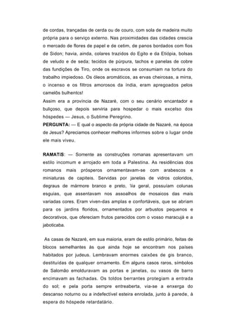 de cordas, trançadas de cerda ou de couro, com sola de madeira muito
própria para o serviço externo. Nas proximidades das cidades crescia
o mercado de flores de papel e de cetim, de panos bordados com fios
de Sidon; havia, ainda, colares trazidos do Egito e da Etiópia, bolsas
de veludo e de seda; tecidos de púrpura, tachos e panelas de cobre
das fundições de Tiro, onde os escravos se consumiam na tortura do
trabalho impiedoso. Os óleos aromáticos, as ervas cheirosas, a mirra,
o incenso e os filtros amorosos da índia, eram apregoados pelos
camelôs bulhentcs!
Assim era a província de Nazaré, com o seu cenário encantador e
buliçoso, que depois serviria para hospedar o mais excelso dos
hóspedes — Jesus, o Sublime Peregrino.
PERGUNTA: — E qual o aspecto da própria cidade de Nazaré, na época
de Jesus? Apreciamos conhecer melhores informes sobre o lugar onde
ele mais viveu.


RAMATíS: — Somente as construções romanas apresentavam um
estilo incomum e arrojado em toda a Palestina. As residências dos
romanos       mais   prósperos   ornamentavam-se   com   arabescos   e
miniaturas de capiteis. Servidas por janelas de vidros coloridos,
degraus de mármore branco e preto, 'iia geral, possuíam colunas
esguias, que assentavam nos assoalhos de mosaicos das mais
variadas cores. Eram viven-das amplas e confortáveis, que se abriam
para os jardins floridos, ornamentados por arbustos pequenos e
decorativos, que ofereciam frutos parecidos com o vosso maracujá e a
jaboticaba.


As casas de Nazaré, em sua maioria, eram de estilo primário, feitas de
blocos semelhantes às que ainda hoje se encontram nos países
habitados por judeus. Lembravam enormes caixões de gis branco,
destituídas de qualquer ornamento. Em alguns casos raros, símbolos
de Salomão emolduravam as portas e janelas, ou vasos de barro
encimavam as fachadas. Os toldos berrantes protegiam a entrada
do sol; e pela porta sempre entreaberta, via-se a enxerga do
descanso noturno ou a indefectível esteira enrolada, junto à parede, à
espera do hóspede retardatário.
 