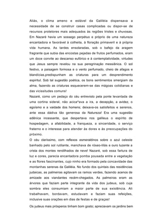 Aliás,   o   clima   ameno   e    estável     da   Galiléia   dispensava   a
necessidade de se construir casas complicadas ou dispor-se de
recursos protetores mais adequados às regiões tristes e chuvosas.
Em Nazaré havia um sossego perpétuo e próprio de uma natureza
encantadora e favorável à colheita, à floração primaveril e à própria
vida humana. As tardes ensolaradas, sob o bafejo da aragem
fragrante que subia das encostas pejadas de frutos perfumados, eram
um doce convite ao descanso eufórico e à contemplatividade, virtudes
que Jesus sempre revelou na sua peregrinação messiânica. O sol
festivo, a paisagem formosa e o vento perfumado, cheio de afagos e
blandícias,predispunham      as   criaturas    para   um      desprendimento
espiritul. Sob tal sugestão poética, os bons sentimentos smergiam da
alma, fazendo as criaturas esquecerem-se das mágoas cotidianas e
das vicissitudes comuns!
Nazaré, como um pedaço do céu entrevisto pela ponte levantada de
uma cortina sideral, não acica^ava a ira, a decepção, a avidez, o
egoísmo e a vaidade dos homens; deixava-os satisfeitos e serenos,
ante essa dádiva tão generosa da Natureza! Era uma sugestão
edênica incessante, que despertava nos galileus o espírito de
hospedagem, a afabilidade, a franqueza, a sinceridade, o serviço
fraterno e o interesse para atender às dores e às preocupações do
próximo.
O céu claríssimo, com reflexos esmeraldinos sobre o azul celeste
banhado pelo sol rutilante, manchava de róseo-lilás e ouro luzente a
crista dos montes rendilhados de neve! Nazaré, sob essa fartura de
luz e cores, parecia encantadora pomba pousada entre a vegetação
e as flores fascinantes, cujo ninho era formado pela concavidade das
montanhas serenas da Galiléia. No fundo dos quintais das residências
judaicas, as palmeiras agitavam os ramos verdes, fazendo acenos de
amizade aos viandantes recém-chegados. As palmeiras eram as
árvores que faziam parte integrante da vida dos judeus, sob cuja
sombra eles consumiam a maior parte de sua existência. Ali
trabalhavam, bordavam, estudavam              e faziam suas refeições,
inclusive suas orações em dias de festas e de graças!

Os judeus mais prósperos tinham bom gosto; apreciavam os jardins bem
 
