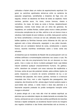 cultivados e faziam disso um motivo de espairecimento espiritual. Em
geral, os caminhos ajardinados abriam-se entre os canteiros de
papoulas sangüíneas, semelhantes a braseiros de fogo vivo; em
seguida, vinham os tabuleiros de flores de todas as espécies; havia
narcisos, jacintos azuis, íris roxos, cravos brancos, róseos e
vermelhos. As rosas, de todas as cores e formas, desabrochavam
majestosas, vivendo muito tempo sob um clima tão generoso. As
trepadeiras, em cordões floridos, subiam pelos muros e delas pendiam
minúsculas campânulas de cor lilás, safirina e de um branco níveo e
veludoso, todo tarjado de azul violáceo; ou então, balouçavam cachos
de flores semelhantes a brincos cor de rubi, delicados sinos miúdos,
botões opalinos ou florinhas brancas como chávenas de chá, que se
agitavam sob a brisa refrescante, espargiam o seu pólen dourado.
Nazaré era um verdadeiro festival de cores, emoldurando o casario
branco, tecendo mantilhas rendilhadas sobre o fundo verde dos
arbustos.

Já dissemos que os moradores de Nazaré não se preocupavam com os
enfeites artificiais e ornamentações exteriores nas casas e ruas. No
entanto, isso não era propriamente fruto de um descaso ou mau
gosto, mas a culpa se devia à própria paisagem local, cuja beleza
natural substituía qualquer empreendimento humano. Os galileus,
enfim, desistiam de competir com essa natureza tão esplêndida e
formosa, certos de que não poderiam retratar, pelos enfeites rígidos da
pedra impassível, o encanto do cenário embebido de luz, a cor
misteriosa das papoulas, dos cravos, jacintos, narcisos e a brancura
imaculada dos lírios; nem o odor fragrante dos pessegueiros, das
cerejeiras, dos limoeiros em flor. Jamais algum homem poderia copiar o
azul-violeta das colinas, o verde macio e doce das planícies e a
fascinante serpente prateada do jordão bordejando tranqüilo entre
musgos e arbustos!

A poesia atingia ali o seu mais alto nível de estesia espiritual; as
planícies que se estendiam depois da cidade beirando as encostas Cos
morros, animavam-se com o mover das ovelhas pontilhando de manchas
brancas o tapete verdejante; as lavadeiras faziam bulício às margens
dos regatos cristalinos e das fontes adormecidas sob as árvores; a
 