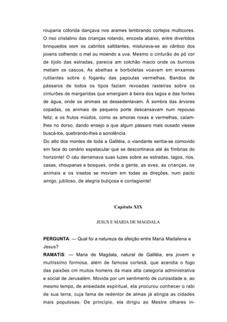 rouparia colorida dançava nos arames lembrando cortejos multicores.
O riso cristalino das crianças rolando, encosta abaixo, entre divertidos
brinquedos oom os cabritos saltitantes, misturava-se ao cântico dos
jovens colhendo o mel ou moendo a uva. Mesmo o cinturão de pó cor
de tijolo das estradas, parecia am colchão macio onde os burricos
metiam os cascos. As abelhas e borboletas voavam em enxames
rutilantes sobre o fogaréu das papoulas vermelhas. Bandos de
pássaros de todos os tipos faziam revoadas rasteiras sobre os
cinturões de margaridas que emergiam à beira dos lagos e das fontes
de água, onde os animais se dessedentavam. À sombra das árvores
copadas, os animais de pequeno porte descansavam num repouso
feliz; e os frutos miúdos, como as amoras roxas e vermelhas, caíam-
lhes no dorso, dando ensejo a que algum pássaro mais ousado viesse
buscá-los, quebrando-lhes a sonolência.
Do alto dos montes de toda a Galiléia, o viandante sentia-se comovido
em face do cenário espetacular que se descortinava até às fímbrias do
horizonte! O céu derramava suas luzes sobre as estradas, lagos, rios,
casas, choupanas e bosques, onde a gente, as aves, as crianças, os
animais e os insetos se moviam em todas as direções, num pacto
amigo, jubiloso, de alegria buliçosa e contagiante!




                                 Capítulo XIX


                         JESUS E MARIA DE MAGDALA


PERGUNTA: — Qual foi a natureza da afeição entre Maria Madalena e
Jesus?
RAMATíS: — Maria de Magdala, natural de Galiléia, era jovem e
muitíssimo formosa, além de famosa cortesã, que acendia o fogo
das paixões cm muitos homens da mais alta categoria administrativa
e social de Jerusalém. Movida por um sentimento de curiosidade e, ao
mesmo tempo, de ansiedade espiritual, ela procurou conhecer o rabi
de sua terra, cuja fama de redentor de almas já atingia as cidades
mais populosas. De princípio, ela dirigiu ao Mestre olhares in-
 