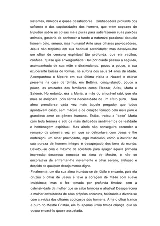 sistentes, irônicos e quase desafiadores. Conhecedora profunda dos
sofismas e das capciosidades dos homens, que eram capazes de
tripudiar sobre as coisas mais puras para satisfazerem suas paixões
animais, gostaria de conhecer a fundo a natureza passional daquele
homem belo, sereno, mas humano! Ante seus olhares provocadores,
Jesus não trepidou em sua habitual serenidade; mas devolveu-lhe
um olhar de censura espiritual tão profunda, que ela vacilou,
confusa, quase que envergonhada! Dali por diante passou a segui-lo,
acompanhada de sua mãe e dissimulando, pouco a pouco, a sua
exuberante beleza de formas, na euforia dos seus 24 anos de idade.
Acompanhou o Mestre em sua última visita a Nazaré e esteve
presente na casa de Simão, em Betânia, conquistando, pouco a
pouco, as amizades dos familiares como Eleazar, Alfeu, Marta e
Salomé. No entanto, era a Maria, a mãe do amorável rabi, que ela
mais se afeiçoara, pois sentia necessidade de um afeto puro.       Sua
alma prendia-se cada vez mais àquele pregador que todos
apontavam casto, sem mácula e de coração tomado pelo mais puro e
grandioso amor ao gênero humano. Então, tratou a "doce" Maria
com toda ternura e sob os mais delicados sentimentos de lealdade
e homenagem espiritual. Mas ainda não conseguira esconder o
remorso da primeira vez em que se defrontava com Jesus e lhe
endereçou um olhar provocante, algo malicioso, como a duvidar de
sua pureza de homem íntegro e desapegado dos bens do mundo.
Devotou-se com o máximo de solicitude para apagar aquela primeira
impressão desairosa semeada na alma do Mestre, e não se
encorajava de enfrentar-lhe novamente o olhar sereno, afetuoso e
despido de qualquer desejo menos digno.
Finalmente, um dia sua alma inundou-se de júbilo e encanto, pois ela
cruzou o olhar de Jesus e teve a coragem de fitá-lo com suave
insistência;   mas   o   fez   tomada   por   profunda timidez, sem a
ostensividade da mulher que se sabe formosa e atrativa! Desaparecera
a mulher envaidecida de seus próprios encantos, habituada a divertir-se
com a avidez dos olhares cobiçosos dos homens. Ante o olhar franco
e puro do Mestre Cristão, ela foi apenas urrua tímida criança, que só
ousou encará-lo quase assustada.
 
