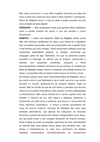 Mas Jesus sorriu-lhe e o seu olhar angélico derramou-se sobre ela
como a linfa pura caída dos céus sobre a terra ardente e ressequida.
Maria de Magdala levou a mão ao peito e quase sucumbiu ao solo
sob a emoção de tanta alegria!
PERGUNTA: — Mas conhecemos obras que apontam Maria Madalena
como a paixão humana de Jesus, e que ela também o amou
fisicamente.
RAMATíS: — Como vo-lo dissemos, Maria de Magdala, tendo ouvido
falar dos atributos santificados de Jesus, quis divertir-se e desafiá-lo
com sua beleza provocante, certa de comprometer com a paixão física
o rabi famoso por suas virtudes. Tendo encontrado o Mestre numa das
tradicionais    assembléias     públicas,   ou   também    conhecidas     por
sinagogas, perto do lago Tiberíades, em que os presentes podiam
consultar ou interrogar os rabinos que as dirigiam, chamou-lhe a
atenção        com   perguntas      insistentes,   enquanto      o      fitava
provocantemente, tentando confundi-lo na sua predica. E' verdade que
Maria de Magdala chegou mesmo a despertar uma afeição extrema em
Jesus, e se percebia nele um prazer muito humano ao tornar a vê-la.
No entanto, jamais Jesus amou fisicamente Maria de Magdala, pois o
seu porte moral e sua fidelidade à obra cristã, que era o seu sonho
dourado no mundo, afastavam-no de qualquer objetivo vulgar dò
mundo. Não há dúvida de que ele não tardou a perceber que ela fora
vítima de sua própria imprudência, pois passara a amá-lo desesperada
e ardentemente. Mas Jesus decidiu-se a vencer aquele amor tão
tentador e salvá-la de sua vida impura e delituosa, passando a
tributar-lhe um afeto terno e paternal, que pouco a pouco deu-lhe
força espiritual, ajudando-a        a vencer a paixão abrasadora em
troca da ternura fraterna. Exausta da falsidade dos seus mais
ardentes admiradores, que apenas lhe cobiçavam os encantos
femininos e jamais lhe seriam tão nobres e desprendidos como Jesus,
ela não podia sustar o seu recalque abrasador de criatura humana,
ainda incapaz de sentir as emoções superiores do reino imponderável
do espírito! Mas essa paixão menos digna, dos primeiros dias, não
tardou a transformar-se no mais puro sentimento de idolatria
espiritual,    convertendo-a,    incondicionalmente,      ao   messianismo
 