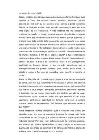 redentor da obra cristã!
Jesus, entidade que já havia superado a ilusão da forma humana, cuja
descida à Terra lhe custara imenso sacrifício espiritual, jamais
poderia se comover ou se fascinar pela beleza e pelos encantos
físicos de qualquer mulher, que ele não considerava além de uma
irmã digna de ser venturosa. A vida material não lhe despertava
qualquer impressão ou desejo anormal porque, através das coisas do
mundo físico, ele só vislumbrava o espírito eterno que as sustinha. A
criatura mais bela, diante dele era apenas um maquinaria vivo, cujas
peças constituídas de átomos, moléculas e células, só eram dignas de
um exame técnico e não cobiçoso. Cada homem e cada mulher não
passavam de instrumentação provisória atuando momentaneamente
no mundo material, a fim de o espírito apurar a sua sensibilidade
psíquica e desenvolver a consciência eterna! Espírito "auto-realizado",
senhor de toda a trama da existência íísica e do planejamento
espiritual do Espaço, jamais o seu coração sacudiu-se sob a
intémpestividade da paixão humana, pois, como disse Buda, "a
paixão é como a flor que se entreabre pela manhã e murcha à
tarde"!
Maria de Magdala não poderia induzir Jesus a urna paixão transitória
da carne, pois em sua inconfundível honestidade, jamais ele cederia
em doar o seu amor puro e piedoso para uns e menos paira outros! A
sua família e seus amigos, discípulos, adversários, pecadores, algozes
e traidores, ele os reuniu, mais tarde, em espírito, no alto da cruz,
identificando todos numa só frase, em que resumiu o seu mais
veemente sentimento espiritual de ternura para com o gênero
humano, assim se expressando: "Pai! Perdoai, que eles não sabem o
que fazem!"
Maria Madalena, espírito inteligente, culto e sensível, não tardou em
perceber que, em face da natureza angélica de Jesus, não havia
combustível no seu coração que pudesse alimentar aquela paixão de
natureza carnal! Por isso, num esforço heróico de renúncia absoluta,
ela sufocou os brados apaixonados do seu coração e sublimou-os
queimando-os no fogo do sacrifício e da abnegação fraterna, passando
a devo-cionar o Mestre e esquecendo o homem!
 