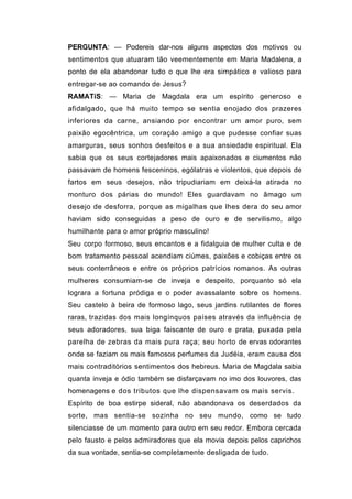 PERGUNTA: — Podereis dar-nos alguns aspectos dos motivos ou
sentimentos que atuaram tão veementemente em Maria Madalena, a
ponto de ela abandonar tudo o que lhe era simpático e valioso para
entregar-se ao comando de Jesus?
RAMATíS: — Maria de Magdala era um espírito generoso e
afidalgado, que há muito tempo se sentia enojado dos prazeres
inferiores da carne, ansiando por encontrar um amor puro, sem
paixão egocêntrica, um coração amigo a que pudesse confiar suas
amarguras, seus sonhos desfeitos e a sua ansiedade espiritual. Ela
sabia que os seus cortejadores mais apaixonados e ciumentos não
passavam de homens fesceninos, ególatras e violentos, que depois de
fartos em seus desejos, não tripudiariam em deixá-la atirada no
monturo dos párias do mundo! Eles guardavam no âmago um
desejo de desforra, porque as migalhas que lhes dera do seu amor
haviam sido conseguidas a peso de ouro e de servilismo, algo
humilhante para o amor próprio masculino!
Seu corpo formoso, seus encantos e a fidalguia de mulher culta e de
bom tratamento pessoal acendiam ciúmes, paixões e cobiças entre os
seus conterrâneos e entre os próprios patrícios romanos. As outras
mulheres consumiam-se de inveja e despeito, porquanto só ela
lograra a fortuna pródiga e o poder avassalante sobre os homens.
Seu castelo à beira de formoso lago, seus jardins rutilantes de flores
raras, trazidas dos mais longínquos países através da influência de
seus adoradores, sua biga faiscante de ouro e prata, puxada pela
parelha de zebras da mais pura raça; seu horto de ervas odorantes
onde se faziam os mais famosos perfumes da Judéia, eram causa dos
mais contraditórios sentimentos dos hebreus. Maria de Magdala sabia
quanta inveja e ódio também se disfarçavam no imo dos louvores, das
homenagens e dos tributos que lhe dispensavam os mais servis.
Espírito de boa estirpe sideral, não abandonava os deserdados da
sorte, mas sentia-se sozinha no seu mundo, como se tudo
silenciasse de um momento para outro em seu redor. Embora cercada
pelo fausto e pelos admiradores que ela movia depois pelos caprichos
da sua vontade, sentia-se completamente desligada de tudo.
 