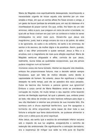 Maria de Magdala vivia espiritualmente desesperada, reconhecendo a
necessidade urgente de trocar aquela vida daninha por um viver
simples e limpo, em que um sorriso alheio lhe fosse sincero e amigo, e
um gesto de louvor partisse da amizade pura, em vez do interesse vil e
inconfessável do prazer carnal. Eis que, então, lhe falam de um rabi
amoroso, sábio e puro, que pregava um reino de amor e bondade, no
qual até as feras viveriam em paz com os cordeiros e todos os seres
entrelaçados no amor mais puro. Diziam-lhe que Jesus era
magnânimo, justo, leal e amigo sincero do rico e do pobre, do sábio
e do ignorante, do sadio e do enfermo, do santo e do criminoso, do
senhor e do escravo, da mulher digna e da prostituta. Assim, quando,
após o seu olhar provocante e quase sensual, Jesus a fitou e a
envolveu com o magnetismo da mais pura afeição espiritual, Maria de
Magdala sentiu-se afogueada e aflita, convicta de que Jesus,
realmente, reunia todas as qualidades excepcionais, que ela jamais
pudera imaginar num só homem!
Inúmeras vezes ela havia tentado, libertar-se daquela vida dissoluta,
embora lhe proporcionasse fortuna; mas a decisão salutar sempre
fracassava, quer por falta de motivo elevado, como devido à
capciosidade do homem. No entanto, Jesus lhe significava o milagre
desejado há tanto tempo, pois ele se apiedara dos seus pecados,
frutos da lascívia dos homens e parecia ignorar sua ignomínia!
Embora o corpo carnal de Maria Madalena ainda se prendesse à
corrupção do mundo, há muito tempo o seu espírito vinha tecendo
sonhos de libertação espiritual, tal qual o pássaro, que, embora preso
ao lodo, não deixa de envidar os mais heróicos esforços para alçar o
seu vôo libertador a retornar aos píncaros de sua moradia feliz. Ela
sonhava com a chuva espiritual benfei-tora, que lhe apagasse o
tormento da alma angustiada; seria capaz de doar toda a sua
fortuna e aniquilar sua fama deslumbrante, se pudesse alimentar a
alma com o afeto puro do amor espiritual.
Ante Jesus, ela sentiu que a escória da animalidade inferior recuava
sob o impacto da sua luz angélica, ensejando-lhe o caminho da
redenção tão ambicionada. Ele significava-lhe a salvação derradeira;
era a esperança de mitigar sua sede na linfa pura do Espírito
 