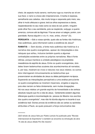 cheio; de aspecto muito sereno; nenhuma ruga ou mancha se vê em
sua face; o nariz e a boca são irrepreensíveis. A barba é espessa,
semelhante aos cabelos, não muito longa e separada pelo meio; seu
olhar é muito afetuoso e grave; terá os olhos expressivos e claros,
resplandecendo no seu rosto como os raios do sol; porém, ninguém
pode olhar fixo o seu semblante, pois se resplende, subjuga; e quanto
ameniza, comove até às lágrimas ! Faz-se amar e é alegre; porém, com
gravidade. Nunca alguém o viu rir, mas, antes, chorar" (5).

PERGUNTA: —Sob a vossa opinião, quais são as fontes não históricas,
mas autênticas, para informarem sobre a existência de Jesus?

RAMATíS: — Sem dúvida, a fonte mais autêntica não histórica é a
narrativa dos quatro evangelistas, apesar de interpolações e dos
retoques que sofreu, inclusive também quanto a algumas
contradições existentes entre os próprios narradores. Mas é fonte
idônea, porque manteve a unidade psicológica e os propósitos
messiânicos do espírito de Jesus. Entre os quatro evangelistas, dois
deles foram testemunhas oculares dos acontecimentos ali narrados;
e, por isso, mostram-se vivos e naturais nos seus relatos; os outros
dois interrogaram minuciosamente as testemunhas que
presenciaram as atividades de Jesus ou delas participaram na época.
Superando as interpolações perceptíveis a uma analisa percuciente
os quatro evangelistas se mostram imparciais, singelos e seguros,
pois eles narram os fatos diretamente, sem muitas divagações.
Há nos seus relatos um grande espírito de honestidade e de certeza
absoluta naquilo que foi a vida de Jesus. Certamente existem algumas
diferenças quanto à movimentação da pessoa do Mestre nos escritos
dos quatro evangelista*, mas não há dúvida alguma no tocante à sua
existência real. Outras provas da evidência são as cartas ou epístolas
atribuídas a Paulo, as quais possuem a força comunicativa das


─────
(5)O retrato de Jesus feito por Públio Lentulo foi publicado pela “Revista
Internacional do Espiritismo” e também se encontra na introdução da obra
“A vida de Jesus ditada Por Ele mesmo”.
 