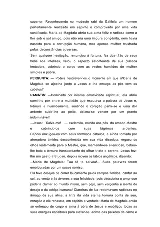superior. Reconhecendo no modesto rabi da Galiléia um homem
perfeitamente realizado em espírito e comprovado por uma vida
santificada, Maria de Magdala abriu sua alma feliz e radiosa como a
flor sob o sol amigo, pois não era uma impura congênita, nem havia
nascido para a corrupção humana, mas apenas mulher frustrada
pelas circunstâncias adversas.
Sem qualquer hesitação, renunciou à fortuna, fez doa-,?áo de seus
bens aos infelizes, velou o aspecto estonteante de sua plástica
tentadora, cobrindo o corpo com as vestes humildes de mulher
simples e pobre.
PERGUNTA: — Pcdeis riescrever-nos o momento em que iVCaria de
Magdala se ajoelha junto a Jesus e lhe enxuga as pés com os
cabelos?
RAMATíS: —Dominada por intensa emotividade espiritual; ela abriu
caminho por entre a multidão que escutava a palavra de Jesus e,
trêmula e humildemente, sentindo o coração partir-se e uma dor
ardente    subir-lhe ao   peito, deixou-se   vencer   por   um   pranto
indominável!
—Jesus!    Salva-me!   — exclamou, caindo aos pés do amado Mestre
e      cobrindo-os        com       suas      lágrimas       ardentes.
Depois enxugou-os com seus formosos cabelos, e ainda tomada por
aterradora timidez desconhecida em sua vida dissoluta, ergueu os
olhos lentamente para o Mestre, que, mantendo-se silencioso, bebeu-
lhe toda a ternura transbordante do olhar triste e sereno. Jesus fez-
lhe um gesto afetuoso, depois moveu os lábios angélicos, dizendo:
—Maria de Magdala! Tua fé te salvou!... Suas palavras foram

emolduradas por um suave sorriso.
Ela teve desejos de correr loucamente pelos campos floridos, cantar ao
sol, ao vento e às árvores a sua felicidade, pois descobrira o amor que
poderia clamar ao mundo inteiro, sem pejo, sem vergonha e isento do
desejo e da cobiça humana! Clareiras de luz repontavam radiosas no
âmago de sua alma; a linfa da vida eterna tomara conta de seu,
coração e ela renascia, em espirito e verdade! Maria de Magdala então
se entregou de corpo e alma à obra de Jesus e mobilizou todas as
suas energias espirituais para elevar-se, acima das paixões da carne e
 