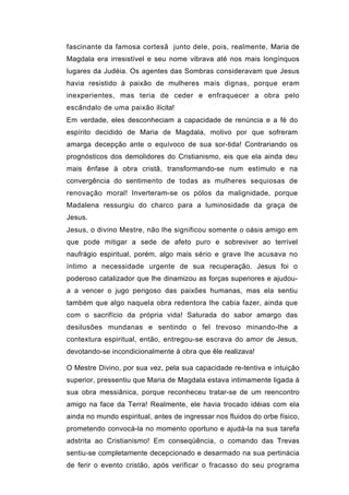 fascinante da famosa cortesã junto dele, pois, realmente, Maria de
Magdala era irresistível e seu nome vibrava até nos mais longínquos
lugares da Judéia. Os agentes das Sombras consideravam que Jesus
havia resistido à paixão de mulheres mais dignas, porque eram
inexperientes, mas teria de ceder e enfraquecer a obra pelo
escândalo de uma paixão ilícita!
Em verdade, eles desconheciam a capacidade de renúncia e a fé do
espírito decidido de Maria de Magdala, motivo por que sofreram
amarga decepção ante o equívoco de sua sor-tida! Contrariando os
prognósticos dos demolidores do Cristianismo, eis que ela ainda deu
mais ênfase à obra cristã, transformando-se num estímulo e na
convergência do sentimento de todas as mulheres sequiosas de
renovação moral! Inverteram-se os pólos da malignidade, porque
Madalena ressurgiu do charco para a luminosidade da graça de
Jesus.
Jesus, o divino Mestre, não lhe significou somente o oásis amigo em
que pode mitigar a sede de afeto puro e sobreviver ao terrível
naufrágio espiritual, porém, algo mais sério e grave lhe acusava no
íntimo a necessidade urgente de sua recuperação. Jesus foi o
poderoso catalizador que lhe dinamizou as forças superiores e ajudou-
a a vencer o jugo perigoso das paixões humanas, mas ela sentiu
também que algo naquela obra redentora lhe cabia fazer, ainda que
com o sacrifício da própria vida! Saturada do sabor amargo das
desilusões mundanas e sentindo o fel trevoso minando-lhe a
contextura espiritual, então, entregou-se escrava do amor de Jesus,
devotando-se incondicionalmente à obra que êle realizava!

O Mestre Divino, por sua vez, pela sua capacidade re-tentiva e intuição
superior, pressentiu que Maria de Magdala estava intimamente ligada à
sua obra messiânica, porque reconheceu tratar-se de um reencontro
amigo na face da Terra! Realmente, ele havia trocado idéias com ela
ainda no mundo espiritual, antes de ingressar nos fluidos do orbe físico,
prometendo convocá-la no momento oportuno e ajudá-la na sua tarefa
adstrita ao Cristianismo! Em conseqüência, o comando das Trevas
sentiu-se completamente decepcionado e desarmado na sua pertinácia
de ferir o evento cristão, após verificar o fracasso do seu programa
 