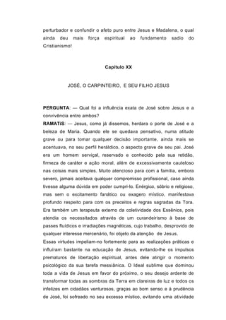 perturbador e confundir o afeto puro entre Jesus e Madalena, o qual
ainda   deu     mais   força   espiritual   ao   fundamento   sadio   do
Cristianismo!



                               Capítulo XX



           JOSÉ, O CARPINTEIRO, E SEU FILHO JESUS



PERGUNTA: — Qual foi a influência exata de José sobre Jesus e a
convivência entre ambos?
RAMATíS: — Jesus, como já dissemos, herdara o porte de José e a
beleza de Maria. Quando ele se quedava pensativo, numa atitude
grave ou para tomar qualquer decisão importante, ainda mais se
acentuava, no seu perfil heráldico, o aspecto grave de seu pai. José
era um homem serviçal, reservado e conhecido pela sua retidão,
firmeza de caráter e ação moral, além de excessivamente cauteloso
nas coisas mais simples. Muito atencioso para com a família, embora
severo, jamais aceitava qualquer compromisso profissional, caso ainda
tivesse alguma dúvida em poder cumpri-lo. Enérgico, sóbrio e religioso,
mas sem o excitamento fanático ou exagero místico, manifestava
profundo respeito para com os preceitos e regras sagradas da Tora.
Era também um terapeuta externo da coletividade dos Essênios, pois
atendia os necessitados através de um curandeirismo à base de
passes fluídicos e irradiações magnéticas, cujo trabalho, desprovido de
qualquer interesse mercenário, foi objeto da atenção de Jesus.
Essas virtudes impeliam-no fortemente para as realizações práticas e
influíram bastante na educação de Jesus, evitando-lhe os impulsos
prematuros de libertação espiritual, antes dele atingir o momento
psicológico da sua tarefa messiânica. O Ideal sublime que dominou
toda a vida de Jesus em favor do próximo, o seu desejo ardente de
transformar todas as sombras da Terra em clareiras de luz e todos os
infelizes em cidadãos venturosos, graças ao bom senso e à prudência
de José, foi sofreado no seu excesso místico, evitando uma atividade
 