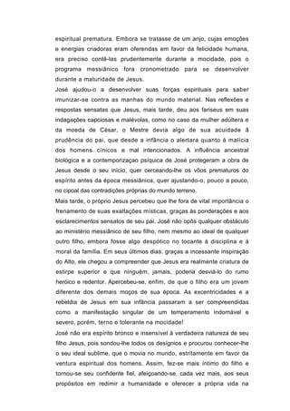 espiritual prematura. Embora se tratasse de um anjo, cujas emoções
e energias criadoras eram oferendas em favor da felicidade humana,
era preciso contê-las prudentemente durante a mocidade, pois o
programa messiânico fora cronometrado para se desenvolver
durante a maturidade de Jesus.
José ajudou-o a desenvolver suas forças espirituais para saber
imunizar-se contra as manhas do mundo material. Nas reflexões e
respostas sensatas que Jesus, mais tarde, deu aos fariseus em suas
indagações capciosas e malévolas, como no caso da mulher adúltera e
da moeda de César, o Mestre devia algo de sua acuidade â
prudência do pai, que desde a infância o alertara quanto à malícia
dos homens cínicos e mal intencionados. A influência ancestral
biológica e a contemporizaçao psíquica de José protegeram a obra de
Jesus desde o seu início, quer cerceando-lhe os vôos prematuros do
espírito antes da época messiânica, quer ajustando-o, pouco a pouco,
no cipoal das contradições próprias do mundo terreno.
Mais tarde, o próprio Jesus percebeu que lhe fora de vital importância o
frenamento de suas exaltações místicas, graças às ponderações e aos
esclarecimentos sensatos de seu pai. José não opôs qualquer obstáculo
ao ministério messiânico de seu filho, nem mesmo ao ideal de qualquer
outro filho, embora fosse algo despótico no tocante à disciplina e à
moral da família. Em seus últimos dias, graças a incessante inspiração
do Alto, ele chegou a compreender que Jesus era realmente criatura de
estirpe superior e que ninguém, jamais, poderia desviá-lo do rumo
heróico e redentor. Apercebeu-se, enfim, de que o filho era um jovem
diferente dos demais moços de sua época. As excentricidades e a
rebeldia de Jesus em sua infância passaram a ser compreendidas
como a manifestação singular de um temperamento indomável e
severo, porém, terno e tolerante na mocidade!
José não era espírito bronco e insensível à verdadeira natureza de seu
filho Jesus, pois sondou-lhe todos os desígnios e procurou conhecer-lhe
o seu ideal sublime, que o movia no mundo, estritamente em favor da
ventura espiritual dos homens. Assim, fez-se mais íntimo do filho e
tornou-se seu confidente fiel, afeiçoando-se, cada vez mais, aos seus
propósitos em redimir a humanidade e oferecer a própria vida na
 