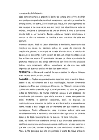 consecução de tal evento.
José também amava o próximo e sentir-se-ia feliz em servir o Senhor
em qualquer empreitada espiritual; no entanto, sob a força emotiva do
amor paterno, ele sofria, ao verificar que Jesus, um prolongamento do
seu sangue e de sua carne, era um moço que abandonava tudo no
mundo, inclusive a composição de um lar afetivo e justo a que tinha
direito todo o ser humano. Tantas criaturas haviam beneficiado o
mundo e não se isolaram da família e dos preceitos da vida em
comum.
Inúmeras vezes, José via Jesus silencioso e meditativo, recostado nos
moirões da cerca ou apoiado sobre as vigas de madeira da
carpintaria; porém, o suor que se notava em seu rosto, a respiração
opressa e o seu olhar febril, traíam os pensamentos inusitados que
lhe ardiam na mente. E quando ele cerrava os olhos em atitude de
profunda meditação, seu corpo estremecia por efeito de uma angústia
íntima, num movimento aflitivo, semelhante ao da ave que está
impedida de subir às alturas no seu vôo sem limites!
PERGUNTA: — Ser-vos-á possível dar-nos minúcias de algum diálogo
mais íntimo entre José e Jesus?
RAMATíS: — Todos os acontecimentos ocorridos com o Mestre Jesus,
desde o seu nascimento até à sua crucificação, ficaram vivamente
gravados no Éter que impregna o Universo, ou "Ákasa", como é mais
conhecido pelos orientais, e já vo-lo explicamos, no qual se gravam
todos os fenômenos do mundo material, graças a um processo de
auscultação psicométrica, que ainda escapa à vossa compreensão
atual.   Portanto,   é   possível   captarmos,   aqui,   no   Espaço,   as
reminiscências e minúcias de todos os acontecimentos já ocorridos na
Terra, desde a sua criação até ao momento em que ditamos estas
mensagens. Assim utilizaremos esse processo sideral para nos
sintonizarmos com a freqüência vibratória da faixa psíquica da vida de
Jesus e de José. focalizando-os na Judéia, há dois mil anos.
José, no final de sua existência, devido à sua avançada sensibilidade
espiritual, apercebeu-se de que Jesus era, realmente, um ser superior e
que ele, como pai, também era parte na obra messiânica do seu filho.
Aliás, o Alto desejava que ele pressentisse a tarefa de Jesus antes de
 