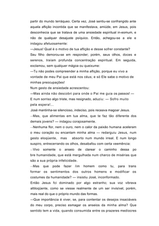 partir do mundo terráqueo. Certa vez, José sentiu-se confrangido ante
aquela aflição incontida que se manifestava, amiúde, em Jesus, pois
desconhecia que se tratava de uma ansiedade espiritual in-eomum, e
não de qualquer desajuste psíquico. Então, achegou-se a ele e
indagou afetuosamente:
—Jesus! Qual é o motivo de tua aflição e desse sofrer constante?
Seu filho demorou-se em responder; porém, seus olhos, doces e
serenos, traíam profunda concentração espiritual. Em seguida,
exclamou, sem qualquer mágoa ou queixume:
—Tu não podes compreender a minha aflição, porque eu vivo a
vontade de meu Pai que está nos céus; e só Ele sabe o motivo de
minhas preocupações!
Num gesto de ansiedade acrescentou:
—Mas ainda não descobri para onde o Pai me guia os passos! —
E num sorriso algo triste, mas resignado, aduziu: — Sofro muito
pela espera!...
José mantinha-se silencioso, indeciso, pois receava magoar Jesus.
—Mas, que alimentas em tua alma, que te faz tão diferente dos

demais jovens? — indagou corajosamente.
—Nenhuma flor, nem o ouro, nem o calor da paixão humana aceleram

o meu coração ou encantam minha alma — redarguiu Jesus, num
gesto eloqüente,       mas      absorto num mundo irreal. E num longo
suspiro, entrecerrando os olhos, desabafou com certa veemência:
—Vivo    somente    o   anseio     de    clarear   o   caminho     dessa    po
bre humanidade, que está mergulhada num charco de misérias que
são a sua própria infelicidade.
—Mas     que    pode    fazer    im    homem      como   tu,    para   trans
formar   os    sentimentos      dos    outros   homens    e     modificar   os
costumes da humanidade? — insistiu José, inconformado.
Então Jesus fci dominado por algo estranho; sua voz vibrava
altiloqüente, como se viesse realmente de um ser invisível, porém,
mais real do que o próprio mundo das formas.
—Que importância é viver, se, para contentar os desejos insaciáveis
do meu corpo, preciso esmagar os anseios da minha alma? Que
sentido tem a vida, quando consumida entre os prazeres medíocres
 