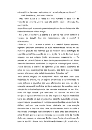 e transitórios da carne, na implacável caminhada para o túmulo?
   José estremeceu, um tanto confuso:
—Meu filho! Essa é a razão da vida humana e deve ser da
vontade do próprio Jeová, que ela assim seja!— observou-lhe,
convincente.
Jesus fitou o pai: apesar da gravidade espiritual de sua fisionomia, êle
não escondeu um sorriso meigo:
—Pai O boi, o carneiro, o cabrito e o camelo não vivem também a

vontade de Jeová? Mas nós raciocinamos, não é                assim?   E
acrescentou:
—Que faz o boi, o carneiro, o cabrito e o camelo? Apenas dormem,

digerem, procriam, atendendo às suas necessidades físicas! O seu
mundo é produto dos instintos que os impelem para a satisfação da
sua vida animal! E pousando, de leve, a mão na testa de José, e, em
seguida, na sua própria fronte, acrescentou, gravemente: — Tu
pensas; eu penso! Existimos além de nossos sentidos físicos! Muito
além dos fenômenos transitórios do corpo! Em nossos próprios ombros,
Jeová colocou o arbítrio de optarmos pelos ideais superiores da
alma, ou nos escravizarmos aos tesouros, aos bens que as traças
comem, a ferrugem rói e os ladrões roubam! Entendes, pai?
José parecia fatigado ao acompanhar Jesus nos seus altos vôos
filosóficos; no entanto, era um espírito envelhecido e experimentado no
curso doloroso e educativo das vidas planetários; por isso, se não o
entendia na consciência física, sentia-o no âmago da sua alma, pois a
verdade inconfundível que fluía das palavras eloqüentes de seu filho,
eram um fogo perene que lembrava as chamas do sacrifício
religioso e possuíam vibrações de alta inspiração! Algo de misterioso
havia sido ateado em sua própria alma; estranha suavidade envolveu-
o num instante e parecia ouvir melodias desconhecidas sob um halo de
diáfano perfume; sua mente ficara vitalizada por uma energia
deslumbrante e que lhe dava uma percepção,mais ampla da vida e
das coisas. O coração ficara confortado e doce brisa balsamiza-lhe a
alma! Porém, pouco a pouco delineou-se o cenário triste do mundo
de formas pesadas e obscuras. Então, à sua frente, descortinou a fi-
gura de seu filho Jesus; mas, de súbito estranha emoção invadiu-lhe o
 