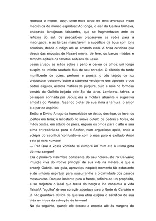 rodeava o monte Tabor, onde mais tarde ele teria avançada visão
mediúnica do mundo espiritual! Ao longe, o mar da Galileia brilhava,
ondeando lantejoulas faiscantes, que se fragmentavam ante os
reflexos do sol. Os pescadores preparavam as redes para a
madrugada; e as barcas manchavam a superfície da água com tons
coloridos, desde o índigo até ao amarelo claro. A brisa cariciosa que
descia das encostas de Nazaré movia, de leve, os barcos miúdos e
também agitava os cabelos sedosos de Jesus.
Jesus cruzou as mãos sobre o peito e cerrou os olhos; uni longo
suspiro de infinita saudade fluiu de seu coração. O silêncio da tarde
munificente de cores, perfume e poesia, o céu tarjado de luz
crepuscular descendo sobre a cabeleira verdejante dos ciprestes e dos
cedros esguios, acendia matizes de púrpura, ouro e rosa no formoso
cenário da Galiléia beijada pelo Sol da tarde. Lembrava, talvez, a
paisagem sonhada por Jeous; era a moldura atraente e sugestiva
amostra do Paraíso, fazendo brotar de sua alma a ternura, o amor
e a paz de espírito!
Então, o Divino Amágo da humanidade se deixou des-lisar, de leve, os
joelhos em terra; e recostado no suave outeiro de pedras e flores, de
mãos postas, em atitude de prece, ergueu os olhos para o alto e sua
alma entreabriu-se para o Senhor, num angustioso apelo, onde a
volúpia do sacrifício 'confundia-se com o mais puro e exaltado Amor
pelo gê nero humano!
— Pai! Que a vossa vontade se cumpra em mim até ã última gota
do meu sangue!
Era o primeiro vislumbre consciente do seu holocausto no Calvário;
intuição viva do motivo principal de sua vids na matéria, e que o
arcanjo Gabriel, seu guia, aproveitou naquele momento tão extasiante
e de sintonia espiritual para sussurrar-lhe a proximidade dos passos
messiânicos. Daquele instante para a frente, definira-se um propósito,
e se projetara o ideal que trazia do berço e lhe consumia a vida
física! A "agulha" do seu coração apontava para o Norte do Calvário e
já não guardava dúvida de que sua obra exigiria o sacrifício de sua
vida em troca da salvação do homem!
No dia seguinte, quando ele desceu a encosta até às margens do
 