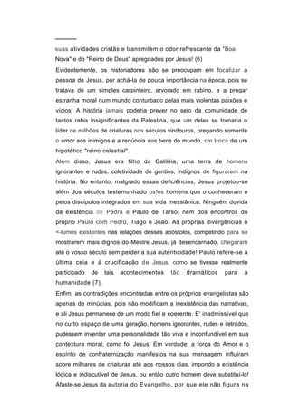 ─────
suas atividades cristãs e transmitem o odor refrescante da "Boa
Nova" e do "Reino de Deus" apregoados por Jesus! (6)
Evidentemente, os historiadores não se preocupam em focalizar a
pessoa de Jesus, por achá-la de pouca importância na época, pois se
tratava de um simples carpinteiro, arvorado em rabino, e a pregar
estranha moral num mundo conturbado pelas mais violentas paixões e
vícios! A história jamais poderia prever no seio da comunidade de
tantos rabis insignificantes da Palestina, que um deles se tornaria o
líder de milhões de criaturas nos séculos vindouros, pregando somente
o amor aos inimigos e a renúncia aos bens do mundo, cm troca de um
hipotético "reino celestial".
Além disso, Jesus era filho da Galiléia, uma terra de homens
ignorantes e rudes, coletividade de gentios, indignos de figurarem na
história. No entanto, malgrado essas deficiências, Jesus projetou-se
além dos séculos testemunhado ps!os homens que o conheceram e
pelos discípulos integrados em sua vida messiânica. Ninguém duvida
da existência de Pedra e Paulo de Tarso; nem dos encontros do
próprio Paulo com Pedro, Tiago e João. As próprias divergências e
<-lumes existentes nas relações desses apóstolos, competindo para se
mostrarem mais dignos do Mestre Jesus, já desencarnado, chegaram
até o vosso século sem perder a sua autenticidade! Paulo refere-se à
última ceia e à crucificação de Jesus, como se tivesse realmente
participado   de   tais   acontecimentos   tão   dramáticos   para   a
humanidade (7).
Enfim, as contradições encontradas entre os próprios evangelistas são
apenas de minúcias, pois não modificam a inexistência das narrativas,
e ali Jesus permanece de um modo fiel e coerente. E' inadmissível que
no curto espaço de uma geração, homens ignorantes, rudes e iletrados,
pudessem inventar uma personalidade tão viva e inconfundível em sua
contextura moral, como foi Jesus! Em verdade, a força do Amor e o
espírito de confraternização manifestos na sua mensagem influíram
sobre milhares de criaturas até aos nossos dias, impondo a existência
lógica e indiscutível de Jesus, ou então outro homem deve substituí-lo!
Afaste-se Jesus da autoria do Evangelho, por que ele não figura na
 