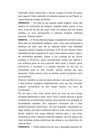 Tiberíades, Pedro aceitou-lhe o convite e largou as redes de pesca
para segui-lo! Eram realmente os primeiros passos da sua Paixão, no
cumprimento da vontade do Senhor!
PERGUNTA: — Em face do seu elevado quilate angélico. Jesus não
poderia ter prescindido de qualquer sugestão alheia quanto à sua
obra, inclusive de seu pai José? Quer-nos parecer que ele sempre
modelou os seus pensamentos e palavras mediante reflexões
pessoais. Estamos certos?
RAMATíS: — A Técnica Sideral protegeu o equipamento carnal de Jesus
tanto pela sua ascendência biológica, sadia. como pela cooperação e
presença de José, pois até as espécies florais mais delicadas
requerem maiores cuidados do jardineiro a fim de não sofrerem afluxo
demasiado da seiva agressiva do caule. José, espírito austero, digno e
de sentimentos elevados, graças à sua condição de pai carnal,
protegeu e influenciou Jesus, sensatamente, desde sua infância e
nos primeiros anos de sua juventude. Mais tarde, o próprio Jesus
demonstrou a acuidade e a cautela hauridas de seu pai, no
intercâmbio entre os dois mundos, quando advertiu aos seus
discípulos: "Sede mansos como as pombas. porém prudentes como
as serpentes!"
Embora o corolário da obra de Jesus previsse o seu sacrifício na cruz,
o Alto precisou protegê-lo cuidadosamente, para que não houvesse
qualquer   truncamento   na   sua   missão   heróica,   em   favor   da
humanidade.
Eis por que o seu corpo carnal devia ser fruto de uma estirpe
ancestral selecionada e sadia, assim como o artista sensível e genial
necessita de um instrumento superior para executar com perfeição as
encantadoras melodias. Seu organismo funcionava sob o mais
saudável equilíbrio "psico-físico". As suas angústias, inquietações ou
fugas súbitas, que tanto inquietavam Maria e José, eram fruto de uma
tensão orgânica que exigia esforços heróicos para o seu corpo
acomodar-se ante o fabuloso potencial angélico, que lhe atuava nas
mais recônditas órbitas eletrônicas das células e nos interstícios da
rede nervosa.
PERGUNTA: — Podeis explicar-nos por que a graduação espiritual de.
 