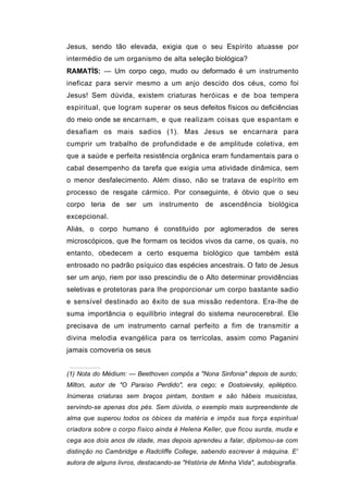 Jesus, sendo tão elevada, exigia que o seu Espírito atuasse por
intermédio de um organismo de alta seleção biológica?
RAMATÍS: — Um corpo cego, mudo ou deformado é um instrumento
ineficaz para servir mesmo a um anjo descido dos céus, como foi
Jesus! Sem dúvida, existem criaturas heróicas e de boa tempera
espiritual, que logram superar os seus defeitos físicos ou deficiências
do meio onde se encarnam, e que realizam coisas que espantam e
desafiam os mais sadios (1). Mas Jesus se encarnara para
cumprir um trabalho de profundidade e de amplitude coletiva, em
que a saúde e perfeita resistência orgânica eram fundamentais para o
cabal desempenho da tarefa que exigia uma atividade dinâmica, sem
o menor desfalecimento. Além disso, não se tratava de espírito em
processo de resgate cármico. Por conseguinte, é óbvio que o seu
corpo teria de ser um instrumento de ascendência biológica
excepcional.
Aliás, o corpo humano é constituído por aglomerados de seres
microscópicos, que lhe formam os tecidos vivos da carne, os quais, no
entanto, obedecem a certo esquema biológico que também está
entrosado no padrão psíquico das espécies ancestrais. O fato de Jesus
ser um anjo, riem por isso prescindiu de o Alto determinar providências
seletivas e protetoras para lhe proporcionar um corpo bastante sadio
e sensível destinado ao êxito de sua missão redentora. Era-Ihe de
suma importância o equilíbrio integral do sistema neurocerebral. Ele
precisava de um instrumento carnal perfeito a fim de transmitir a
divina melodia evangélica para os terrícolas, assim como Paganini
jamais comoveria os seus


(1) Nota do Médium: — Beethoven compôs a "Nona Sinfonia" depois de surdo;
Milton, autor de "O Paraíso Perdido", era cego; e Dostoievsky, epiléptico.
Inúmeras criaturas sem braços pintam, bordam e são hábeis musicistas,
servindo-se apenas dos pés. Sem dúvida, o exemplo mais surpreendente de
alma que superou todos os óbices da matéria e impôs sua força espiritual
criadora sobre o corpo físico ainda é Helena Keller, que ficou surda, muda e
cega aos dois anos de idade, mas depois aprendeu a falar, diplomou-se com
distinção no Cambridge e Radcliffe College, sabendo escrever à máquina. E'
autora de alguns livros, destacando-se "História de Minha Vida", autobiografia.
 