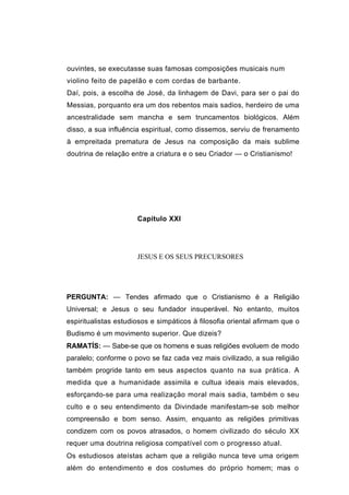 ouvintes, se executasse suas famosas composições musicais num
violino feito de papelão e com cordas de barbante.
Daí, pois, a escolha de José, da linhagem de Davi, para ser o pai do
Messias, porquanto era um dos rebentos mais sadios, herdeiro de uma
ancestralidade sem mancha e sem truncamentos biológicos. Além
disso, a sua influência espiritual, como dissemos, serviu de frenamento
à empreitada prematura de Jesus na composição da mais sublime
doutrina de relação entre a criatura e o seu Criador — o Cristianismo!




                      Capítulo XXI




                      JESUS E OS SEUS PRECURSORES




PERGUNTA: — Tendes afirmado que o Cristianismo é a Religião
Universal; e Jesus o seu fundador insuperável. No entanto, muitos
espiritualistas estudiosos e simpáticos à filosofia oriental afirmam que o
Budismo é um movimento superior. Que dizeis?
RAMATÍS: — Sabe-se que os homens e suas religiões evoluem de modo
paralelo; conforme o povo se faz cada vez mais civilizado, a sua religião
também progride tanto em seus aspectos quanto na sua prática. A
medida que a humanidade assimila e cultua ideais mais elevados,
esforçando-se para uma realização moral mais sadia, também o seu
culto e o seu entendimento da Divindade manifestam-se sob melhor
compreensão e bom senso. Assim, enquanto as religiões primitivas
condizem com os povos atrasados, o homem civilizado do século XX
requer uma doutrina religiosa compatível com o progresso atual.
Os estudiosos ateístas acham que a religião nunca teve uma origem
além do entendimento e dos costumes do próprio homem; mas o
 