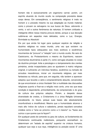 homem não é exclusivamente um organismo carnal, porém, um
espírito atuando do mundo oculto na composição provisória desse
corpo denso. Em conseqüência, o sentimento religioso é inato no
homem e o precede miesmo na sua adaptação ao mundo material,
como o provam os selvagens na sua busca de Deus, adorando o
vento, o sol e outros fenômenos da natureza. O homem civilizado e
inteligente difere nessa mesma procura deísta, porque a sua devoção
sublima-se em aspectos mais delicados, como a Luz, Energia,
Divindade ou Absoluto!
Eis por que ainda há lugar para qualquer espécie de religião e
doutrina religiosa no vosso mundo, uma vez que existem na
humanidade tipos adequados aos mais exóticos e excêntricos
movimentos de "procura" e ''relação" com o inundo oculto. No seio do
Catolicismo, do Protestantismo e mesmo do Espiritismo, nascem
movimentos doutrinários à parte (1), como verrugas situadas no corpo
da doutrina principal. Ante a psicologia e o temperamento dos crentes
primários, ainda incapacitados para se ajustarem à matriz religiosa
original, é suficiente um indivíduo fanático, excêntrico ou tomado de
arroubos messiânicos, iniciar um movimento religioso, por mais
fantasioso ou ridículo, para que, em seguida, não tardem a aparecer
adeptos que levarão a sério o empreendimento absurdo, convencidos
de que encontraram a única Verdade! Daí a inutilidade das discussões
religiosas quanto a fixar-se a religião mais certa, uma vez que essa
condição é dependente, primordialmente, da compreensão e do grau
de   cultura   dos   próprios     adeptos.      Porám,   a   despeito   dessa
diversidade de credos, o Cristianismo é a única Religião Universal
prevalecente, no futuro, porque suas bases são absolutamente
inconfundíveis e imodificáveü. Mesmo que a humanidade alcance o
mais alto índice de cultura e sabedoria, jamais repudiará conceitos
cristãos corno o "ama ao próximo como a ti mesmo" ou "fazes aos
outros o que queres que te façam"!
Em qualquer posto de comando ou grau de cultura, os fundamentos do
Cristianismo   continuarão      inalteráveis,   porquanto    aconselham    ou
determinam um "estado de espírito" superior na criatura humana,
qualquer que seja a sua raça, inteligência ou posição social. E' uma
 