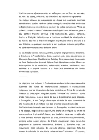 doutrina que se ajusta ao anjo, ao selvagem, ao senhor, ao escravo,
ao rico, ao pobre, ao santo, ao criminoso, ao sábio eaor ignorante!
Há muitos séculos, os precursores de Jesus têm ensinado máximas
semelhantes, porém, nenhum deles conseguiu consolidá-las em bases
indestrutíveis no entendimento comum de todos os homens! "Ama ao
próximo como a ti mesmo" é sentença de fulgência moral eterna, pois o
seu sentido fraterno envolve toda humanidade. Jesus, portanto,
fundou a Religião definitiva ou a doutrina imutável da atualidade e
do futuro; deu-nos o meio de relações espirituais entre a criatura e o
seu Criador, a qualquer momento e em qualquer latitude geográfica.
As contradições que ainda existem entre

(1) Da Religião Católica Romana, primitiva, surgiram a Igreja Católica Brasileira,
a Ortodoxa e o Protestantismo; deste, surgiram seitas como os Luteranos, os
Mormons, Adventistas, Presbiterianos, Batistas, Congregacionistas, Assembléia
de Deus, Testemunhas de Jeová, Ciência Cristã, Metodistas e outras. Mesmo na
área espiritista há os cardecistas, redentoristas, ecléticos, mediunistas, neo-
espiritas; e a própria Teosoíia e a Rosa-Cruz cindiram-se em outros
movimentos separados.

──────


os religiosos que cultuam o Cristianismo ou dtesmentem seus conceitos
sublimes são frutos de interpretações pessoais e especulações
religiosas, que se distanciam da fonte iniciática por força de convicção
fanática ou presunção. Ninguém poderá '«fundar" ou "inventar" outro
credo mais sábio, justo e sadio do que o Cristianismo, cujo alicerce,
o Evangelho,. é um Código divino que, através de sem; conoeitos de
alta moralidade, é um reflexo vivo das próprias leis da Cosmo (2),
O Cristianismo baseado nas fórmulas do Evangelho, imutável no tempo
e no espaço, dispensa qu« alguém, lhe altere uma vírgula ou um til na
sua estrutura doutrinária! Jesus, seu fundador, deve ser considerado
o mais elevado instrutor espiritual do orbe, acima de seus precursores,
embora estes sejam dignos do tributo devocional, visto terem-lhe
preparado o caminho messiânico, Embora o Budismo seja um
movimento ético religioso de elevado alcance espiritual, falta-lhe
aquela tonalidade da amplitude universal do Cristianismo. Enquanto,
 