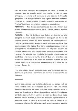 para ser cristão dentro da ética pEegaáa por Jesus, o homem de
qualquer raça ou posição social pode aceitar e viver os seus
princípios, o budismo está confinado a uma espécie de limitação
geográfica, a um teixqjreramento de raça e gosto. Enquanto o oriental
pode ser tão cristão quanto o ocidental, o asiático será sempre um
"inelhoar" budista do que o latino, o eslavo ou o germânico.
PERGUNTA: — Mas diversos espiritualistas dü Geãdente. afirmam que
Buda é ainda mais evoluído do que Jesus. Que nos dizeis da doutrina
de Buda?
RAMATíS: — Não há dúvida de que Buda ê um Instrutor de alta
categoria espiritual, cujos ensinamentos extin-guem as ilusões da
mente e livram o homem do temor da morte! Ele também procurou
confortar os desanimados, erguer os fracos e consolar os aflitos, pois
sua mensagem tinha algo da "Boa Nova" pregada por Jesus. Jovem e
príncipe^ Buda não hesitou em renunciar aos fulgorcs e prazeres da
corte de Kapilavastu, a fim de procurar a verdade redentora da vida
humana. Ele advertia que "a glória do mundo é como uma flor
esplêndida pela manhã e murcha à tarde!" Sua alma entristeceu-se
diante das desilusões e das dores da existência humana, em que
nada é duradouro e tudo termina aparentemente sob a laje fria da
tumba!   Depois de


(2) A esse respeito, Ramatís está ditando-nos a obra "O Evangelho à Luz do
Cosmo", na qual estuda o cientificismo das máximas ■e dos conceitos do
Evangelho.

───────

usufruir dos prazeres e do conforto próprios de sua estirpe real, ao
tomar contato com as realidades do mundo além dos muros
dourados da sua corte, ele viu em torno de si o nascimento e a morte, o
fausto e a decadência, a vida e a dissolução da matéria. Em todas as
atividades do mundo, Buda verificou o desejo e a decepção, o medo
da dor e o medo da morte, a paixão e a frustração, o poder efêmero, a
juventude fugaz, a velhice acumulada de sonhos desfeitos ou
remorsos crepitantes. As glórias do mundo encerravam-se no subsolo
 