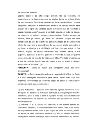 da sepultura terrena!
Espírito sadio e de alta estirpe sideral, não se consumiu no
pessimismo e na descrença; nem se abateu diante do enigma triste
da vida humana. Sua alma mereceu os louvores do Senhor, porque
pesquisou, descobriu e ensinou que, embora "as coisas mudem sem
cessar, há sempre uma verdade oculta e imutável, que dá realidade a
essas mesmas coisas". Assim, a verdade estaria em tudo; na pedra,
na planta e no animal, embora inconscientes. Porém, quanto ao
homem, este já "sente", já "sabe" da verdade, porque ele tem
consciência de ser, de existir e de pensar! A razão dá-lhe um sentido
nítido da vida; tem a consciência do eu; porém ainda engendra o
egoísmo, a injustiça e a iniqüidade, até descobrir que, acima do "eu
inferior", forjado no mundo transitório das formas, existe o Eu
Superior, espiritual e eterno, portanto a Verdade! E que, enquanto
tudo é miséria no mundo de "Samsara" (3) a Verdade proporciona
a paz de espírito depois que ele vence o erro e "mata" o desejo,
alcançando o "Nirvana" (4).
PERGUNTA: —Quais as razões que sobrepõem Jesus aos seus
precursores?
RAMATíS: — Embora considerando-se a magnitude filosófica de Buda
e a sua passagem messiânica pela Terra, Jesus viveu toda sua
existência subordinada ao Supremo Ideal de servir a humanidade
sofredora; afora alguns momentos


(3) Nota de Ramatís: — Samsara, termo sânscrito, significa literalmente "ação
de vagar"; é a transição e a mutação contínuas; a passagem pelos mundos
transitórios, que é o físico, o astral e o próprio mental, causa fundamental
dos renascimentos na matéria e do sofrimento pela ignorância da verdade
da vida espiritual!
(4) Nirvana: ─ E' o oposto de Samsara; é um estado perene de
consciência desperta, o autoconhecimento que liberta. Não é um estado
de aniquilamento do ser, como a gota d'água se funde no oceano; porém,
um estado de plena consciência espiritual; é a vida do Espírito liberto das
limitações do tempo e do espaço, com o direito de trânsito livre no Infinito.
 