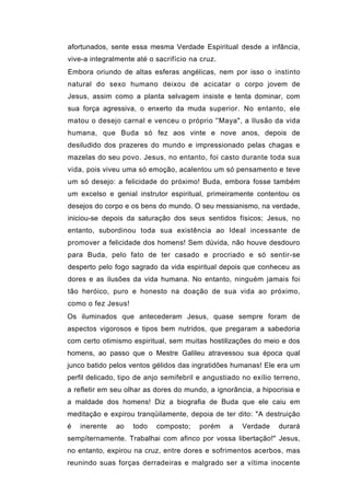 afortunados, sente essa mesma Verdade Espiritual desde a infância,
vive-a integralmente até o sacrifício na cruz.
Embora oriundo de altas esferas angélicas, nem por isso o instinto
natural do sexo humano deixou de acicatar o corpo jovem de
Jesus, assim como a planta selvagem insiste e tenta dominar, com
sua força agressiva, o enxerto da muda superior. No entanto, ele
matou o desejo carnal e venceu o próprio ''Maya", a Ilusão da vida
humana, que Buda só fez aos vinte e nove anos, depois de
desiludido dos prazeres do mundo e impressionado pelas chagas e
mazelas do seu povo. Jesus, no entanto, foi casto durante toda sua
vida, pois viveu uma só emoção, acalentou um só pensamento e teve
um só desejo: a felicidade do próximo! Buda, embora fosse também
um excelso e genial instrutor espiritual, primeiramente contentou os
desejos do corpo e os bens do mundo. O seu messianismo, na verdade,
iniciou-se depois da saturação dos seus sentidos físicos; Jesus, no
entanto, subordinou toda sua existência ao Ideal incessante de
promover a felicidade dos homens! Sem dúvida, não houve desdouro
para Buda, pelo fato de ter casado e procriado e só sentir-se
desperto pelo fogo sagrado da vida espiritual depois que conheceu as
dores e as ilusões da vida humana. No entanto, ninguém jamais foi
tão heróico, puro e honesto na doação de sua vida ao próximo,
como o fez Jesus!
Os iluminados que antecederam Jesus, quase sempre foram de
aspectos vigorosos e tipos bem nutridos, que pregaram a sabedoria
com certo otimismo espiritual, sem muitas hostilizações do meio e dos
homens, ao passo que o Mestre Galileu atravessou sua época qual
junco batido pelos ventos gélidos das ingratidões humanas! Ele era um
perfil delicado, tipo de anjo semifebril e angustiado no exílio terreno,
a refletir em seu olhar as dores do mundo, a ignorância, a hipocrisia e
a maldade dos homens! Diz a biografia de Buda que ele caiu em
meditação e expirou tranqüilamente, depoia de ter dito: "A destruição
é   inerente   ao   todo   composto;    porém     a   Verdade    durará
sempíternamente. Trabalhai com afinco por vossa libertação!" Jesus,
no entanto, expirou na cruz, entre dores e sofrimentos acerbos, mas
reunindo suas forças derradeiras e malgrado ser a vítima inocente
 