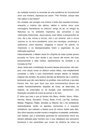 da maldade humana no arremate de uma existência de incondicional
amor aos homens, expressou-se assim: "Pai! Perdoai, porque eles
não sabem o que fazem!"
Em verdade, ele carregou nos ombros o fardo das mazelas humanas,
enquanto a maioria dos gênios, sábios e santos tecia suas
mensagens libertadoras no silêncio* amigo do lar, no refúgio da
Natureza    ou    no     ambiente     inspirativo   dos   conventos    e   das
instituições fraternistas. Jesus gravou suas idéias e pensamentos ao
vivo, dia a dia, minuto a minuto, sob o sol ardente, sob a chuva
copiosa ou na terra escaldante; junto aos mendigas, prostitutas e
publicanos; entre leprosos, chagados e loucos! Os pobres, os
miseráveis e os desesperançados foram a argamassa de sua
edificação espiritual.
Indiscutivelmente, o Mestre Jesus foi o Espírito de maior quilate jamais
pousado na Terra, pois desde o seu nascer até morrer, ele viveu
exclusivamente a idéia crística, representativa da Verdade e da
Vontade do Pai!
Jesus, tendo sido o sintetizador do ensino desses precursores, não veio,
pois, criar coisas novas ou destruir coisas relhas, mas simplesmente
consolidar o velho e puro ensinamento sempre latente na tradição
religiosa dos templos. No próprio Sermão da Montanha ele o confirma,
lembrando que não viera destruir os profetas, mas confirmar o que eles
haviam dito. Isto quer dizer que seus ensinamentos devem ser
aceitos incondicionalmente, despidos de vícios, de distor-sões, de
dogmas, de prescrições ou de liturgias, pois representam uma
libertação completa do modo de pensar e de viver.
E' óbvio que tudo o que já haviam dito Manu, Antúlio, Numu, Orfeu,
Hermes, Rama, Zoroastro, Crisna, Buda, Fo-Hi, Lao-Tsé, Confúcio,
Moisés, Pitágoras, Platão, Sócrates ou Maomé, ele o fez protestando
veementemente      contra    os     aparatos   cerimoniais   e   o   exaustivo
simbolismo, que sufocam a beleza pura do ensino doado pelo Alto.
Seu olhar espraiou-se pelo mundo e mergulhou no passado, verificando,
com tristeza, que a sementeira generosa do ensinamento divino era
sempre asfixiada pelos homens com o luxo nababesco dos santuários
faustosos e dos sacerdotes que viviam da idolatria de todos os
 
