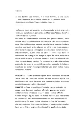 história
──────
(6) Vide Epístolas aos Romanos, V e vers.9; Coríntios, Ie vers. 23,XIV,
   vers.3,Gálatas,II e vers,21;Efésios, II e vers.20 e 21; Timóteo II, vers.8.
(7)Coríntios,XI,vers.23 e 6;XV, vers.3 e Gálatas II, vers.20.
──────


profana de modo convincente, e a humanidade terá de criar outro
"mito", ou outro homem, para então justificar esse "Código Moral" de
profunda beleza espiritual!
De todos os acontecimentos narrados pela própria História, Jesus
ainda é a figura mais fascinante e convincente para nos condicionar a
uma vida espiritualmente elevada. Jamais houve qualquer lenda ou
narrativa a consumir tantas páginas em milhares de obras, capaz de
atrair tanto interesse e admiração à consciência do homem terreno.
Indubitavelmente, quanto mais os ateus e outros nega-dores se
empenham em "extinguir" ou apagar a figura do Jesus, mais ele se
impõe acima de todas as dúvidas, sobrepuja a própria História e mais
vibra no coração dos crentes. Por conseguinte, é vã e tola qualquer
pretensão de negar a sua existência, pois a despeito de todas as
negativas, ele sempre ressurge irradiando luz e amor, na tela viva da
consciência humana!


PERGUNTA: — Outros escritores expõem dados históricos e descrevem
Jesus como um "sedicioso" incurso nas leis penais da época, cuja
doutrina sob sua chefia fracassou ante os poderes judeus e romanos
constituídos em Jerusalém. Que dizeis?
RAMATíS: — Basta o conteúdo do Evangelho yivido e ensinado por
Jesus, para desmentir qualquer afirmativa quanto a ele ter sido
deliberadamente um rebelde ou         SIM   11 cioso! Jamais o Mestre
Cristão desejou alguma coisa do mundo material, cuja vida terrena
foi centralizada exclusivamente em torno dos bens imperecíveis do
espírito eterno Ele viveu trinta e três anos na face da Terra sem
ater-se a quaisquer interesses mundanos; e ninguém poderá inculpá-
Io de um só fato ou empreendimento egoísta, que lhe tenha dado
 