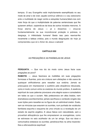 tempos. O seu Evangelho está implicitamente exemplificado no seu
modo de amar e de viver; aquele contínuo silêncio e o seu estoicismo
ante a inutilidade de reagir contra a estupidez humana,falam-nos com
mais força do que a multiplicidade de palavras sentenciosas que lhe
quiseram atribuir, copiando-as da boca de outros iniciados menores. A
força   eterna   de    Jesus       —   já   o   dissemos   —   situa-se
fundamentalmente na sua incondicional proteção à pobreza, à
desgraça, à infelicidade humana! Basta isso para reavivar-lhe
novamente a beleza crística, pois o mundo desgraçado de hoje já
compreendeu que só o Amor de Jesus o salvará!



                            CAPÌTULO XXII


            AS PREGAÇÕES E AS PARÁBOLAS DE JESUS




PERGUNTA: — Que nos diz do modo como Jesus fazia suas
pregações ao povo?
RAMATíS: — Jesus fascinava as multidões em suas pregações
formosas e fluentes, pois era criatura sem afetações e não usava de
quaisquer artificialismos para ressaltar sua oratória. Jamais se
preocupava em impressionar o auditório pela eloqüência rebuscada,
como é muito comum entre os oradores do mundo profano. A essência
espiritual de suas palavras provocava uma alegria suave e consoladora
em todos os que o ouviam. Não prelecionava em altos brados, nem
dramatizava acontecimentos; jamais sacrificava o conteúdo singelo das
suas lições para ressaltar-se na figura de um admirável orador. Exato,
sem as minúcias que exaurem os ouvintes, num punhado de vocábulos
familiares expunha o esquema de uma virtude ou a revelação de um
estado de espírito angélico. E Jesus falava com naturalidade, sem a
proverbial altiloqüência que lhe emprestaram os evangelistas, como
se estivesse no seio acolhedor de um lar amigo. Sua voz doce e
comunicativa extasiava os ouvintes; penetrava-lhes na alma trazendo-
lhes a efervescência espiritual!
 