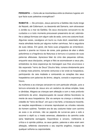 PERGUNTA: — Como ele se movimentava entre os diversos lugares em
que fazia suas palestras evangélicas?


RAMATíS: — De princípio, Jesus percorria a Galiléia não muito longe
de Nazaré, até Cafarnaum, ou descendo até Samaria, sem atravessar
o Jordão ou o mar da Galiléia. Os seus discípulos cercavam-no de
cuidados e a todo momento procuravam preservá-lo do sol, cobrindo-
lhe a cabeça formosa com algum xale de seda, como era costume local.
Algumas vezes, cavalgava um burro ou mula dócil, assentado sobre
macia almofada tecida por alguma mulher carinhosa, fiel e seguidora
de suas idéias. Em geral, ele fazia suas pregações ao entardecer,
quando o poente se irizava de cores, pois gostava de aliar o efeito
policrômico e a fragrância da Natureza à ternura e à poesia de suas
palavras afetuosas. Apreciava falar do cimo das pequenas colinas,
enquanto seus discípulos, amigos e fiéis se acomodavam a seus pés,
embebidos na doce esperança da mensagem que lhes anunciava o
tão esperado "reino de Deus".Doutra feita, rumava diretamente para
o vilarejo mais próximo, tornando venturoso o lar onde se hospedava,
participando da ceia modesta e comovendo os corações dos seus
hospedeiros com palavras de ânimo, alegria, consolo e esperança no
futuro.
As mulheres e as crianças cercavam-no com particular afeição, pois a
ternura emanada de Jesus era um sedativo às almas simples, boas
e cândidas. Afagava as crianças sem afetação e com o mais profundo
sentimento de amor, despreocupado de causar efeitos favoráveis na
mente de seus hospedeiros. Ele via sempre na criança o símbolo do
cidadão do "reino de Deus", em que o riso farto, a travessura inocente,
as reações espontâneas e sinceras reproduziam as virtudes naturais
do homem sublime. Também era de seu costume tratar com carinho
as aves e os animais, não se pejando de curvar-se para o solo e
socorrer o réptil ou o inseto venenoso, afastando-o do caminho onde
seria fatalmente esmagado. Espontâneo e sincero, indiferente à
crítica e à opinião pública, os seus gestos, palavras e atos eram sem
afetação, refletindo claramente o seu espírito angélico, incapaz de
qualquer sofisma ou capciosidade.
 