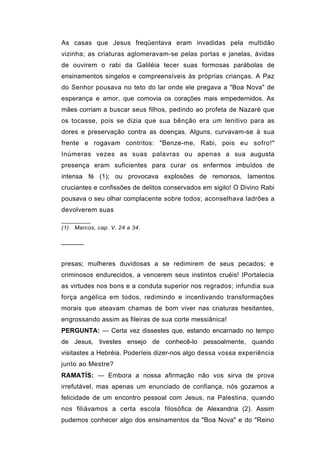 As casas que Jesus freqüentava eram invadidas pela multidão
vizinha; as criaturas aglomeravam-se pelas portas e janelas, ávidas
de ouvirem o rabi da Galiléia tecer suas formosas parábolas de
ensinamentos singelos e compreensíveis às próprias crianças. A Paz
do Senhor pousava no teto do lar onde ele pregava a "Boa Nova" de
esperança e amor, que comovia os corações mais empedernidos. As
mães corriam a buscar seus filhos, pedindo ao profeta de Nazaré que
os tocasse, pois se dizia que sua bênção era um lenitivo para as
dores e preservação contra as doenças. Alguns, curvavam-se à sua
frente e rogavam contritos: "Benze-me, Rabi, pois eu sofro!"
Inúmeras vezes as suas palavras ou apenas a sua augusta
presença eram suficientes para curar os enfermos imbuídos de
intensa fé (1); ou provocava explosões de remorsos, lamentos
cruciantes e confissões de delitos conservados em sigilo! O Divino Rabi
pousava o seu olhar complacente sobre todos; aconselhava ladrões a
devolverem suas

(1)   Marcos, cap. V. 24 a 34.


──────


presas; mulheres duvidosas a se redimirem de seus pecados; e
criminosos endurecidos, a vencerem seus instintos cruéis! IPortalecia
as virtudes nos bons e a conduta superior nos regrados; infundia sua
força angélica em todos, redimindo e incentivando transformações
morais que ateavam chamas de bom viver nas criaturas hesitantes,
engrossando assim as fileiras de sua corte messiânica!
PERGUNTA: — Certa vez dissestes que, estando encarnado no tempo
de Jesus, tivestes ensejo de conhecê-lo pessoalmente, quando
visitastes a Hebréia. Poderíeis dizer-nos algo dessa vossa experiência
junto ao Mestre?
RAMATÍS: — Embora a nossa afirmação não vos sirva de prova
irrefutável, mas apenas um enunciado de confiança, nós gozamos a
felicidade de um encontro pessoal com Jesus, na Palestina, quando
nos filiávamos a certa escola filosófica de Alexandria (2). Assim
pudemos conhecer algo dos ensinamentos da "Boa Nova" e do "Reino
 