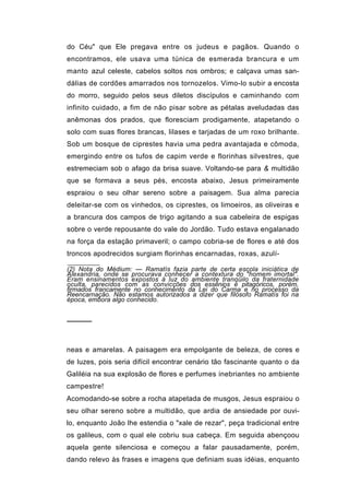 do Céu" que Ele pregava entre os judeus e pagãos. Quando o
encontramos, ele usava uma túnica de esmerada brancura e um
manto azul celeste, cabelos soltos nos ombros; e calçava umas san-
dálias de cordões amarrados nos tornozelos. Vimo-lo subir a encosta
do morro, seguido pelos seus diletos discípulos e caminhando com
infinito cuidado, a fim de não pisar sobre as pétalas aveludadas das
anêmonas dos prados, que floresciam prodigamente, atapetando o
solo com suas flores brancas, lilases e tarjadas de um roxo brilhante.
Sob um bosque de ciprestes havia uma pedra avantajada e cômoda,
emergindo entre os tufos de capim verde e florinhas silvestres, que
estremeciam sob o afago da brisa suave. Voltando-se para & multidão
que se formava a seus pés, encosta abaixo, Jesus primeiramente
espraiou o seu olhar sereno sobre a paisagem. Sua alma parecia
deleitar-se com os vinhedos, os ciprestes, os limoeiros, as oliveiras e
a brancura dos campos de trigo agitando a sua cabeleira de espigas
sobre o verde repousante do vale do Jordão. Tudo estava engalanado
na força da estação primaveril; o campo cobria-se de flores e até dos
troncos apodrecidos surgiam florinhas encarnadas, roxas, azulí-

(2) Nota do Médium: — Ramatís fazia parte de certa escola iniciática de
Alexandria, onde se procurava conhecer a contextura do "homem imortal".
Eram ensinamentos expostos à luz do ambiente tranqüilo da fraternidade
oculta, parecidos com as convicções dos essênios e pitagóricos, porém,
firmados francamente no conhecimento da Lei do Carma e no processo da
Reencarnação. Não estamos autorizados a dizer que filósofo Ramatís foi na
época, embora algo conhecido.


─────



neas e amarelas. A paisagem era empolgante de beleza, de cores e
de luzes, pois seria difícil encontrar cenário tão fascinante quanto o da
Galiléia na sua explosão de flores e perfumes inebriantes no ambiente
campestre!
Acomodando-se sobre a rocha atapetada de musgos, Jesus espraiou o
seu olhar sereno sobre a multidão, que ardia de ansiedade por ouvi-
lo, enquanto João lhe estendia o "xale de rezar", peça tradicional entre
os galileus, com o qual ele cobriu sua cabeça. Em seguida abençoou
aquela gente silenciosa e começou a falar pausadamente, porém,
dando relevo às frases e imagens que definiam suas idéias, enquanto
 