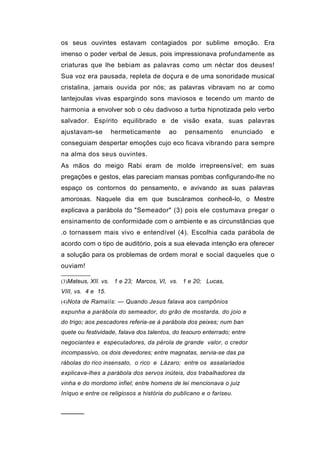 os seus ouvintes estavam contagiados por sublime emoção. Era
imenso o poder verbal de Jesus, pois impressionava profundamente as
criaturas que lhe bebiam as palavras como um néctar dos deuses!
Sua voz era pausada, repleta de doçura e de uma sonoridade musical
cristalina, jamais ouvida por nós; as palavras vibravam no ar como
lantejoulas vivas espargindo sons maviosos e tecendo um manto de
harmonia a envolver sob o céu dadivoso a turba hipnotizada pelo verbo
salvador. Espírito equilibrado e de visão exata, suas palavras
ajustavam-se        hermeticamente      ao     pensamento       enunciado   e
conseguiam despertar emoções cujo eco ficava vibrando para sempre
na alma dos seus ouvintes.
As mãos do meigo Rabi eram de molde irrepreensível; em suas
pregações e gestos, elas pareciam mansas pombas configurando-lhe no
espaço os contornos do pensamento, e avivando as suas palavras
amorosas. Naquele dia em que buscáramos conhecê-lo, o Mestre
explicava a parábola do "Semeador" (3) pois ele costumava pregar o
ensinamento de conformidade com o ambiente e as circunstâncias que
.o tornassem mais vivo e entendível (4). Escolhia cada parábola de
acordo com o tipo de auditório, pois a sua elevada intenção era oferecer
a solução para os problemas de ordem moral e social daqueles que o
ouviam!

(3)Mateus, XII. vs. 1 e 23; Marcos, VI, vs. 1 e 20; Lucas,
VIII, vs. 4 e 15.
(4)Nota de Ramaíís: — Quando Jesus falava aos campônios
expunha a parábola do semeador, do grão de mostarda, do joio e
do trigo; aos pescadores referia-se à parábola dos peixes; num ban
quete ou festividade, falava dos talentos, do tesouro enterrado; entre
negociantes e especuladores, da pérola de grande valor, o credor
incompassivo, os dois devedores; entre magnatas, servia-se das pa
rábolas do rico insensato, o rico e Lázaro; entre os assalariados
explicava-lhes a parábola dos servos inúteis, dos trabalhadores da
vinha e do mordomo infiel; entre homens de lei mencionava o juiz
Iníquo e entre os religiosos a história do publicano e o fariseu.


──────
 