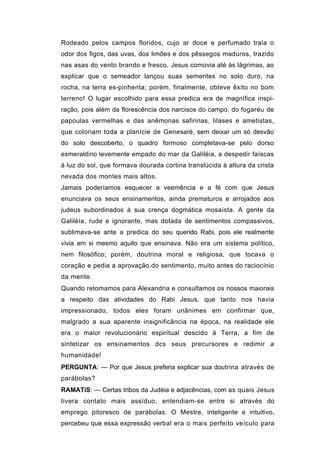Rodeado pelos campos floridos, cujo ar doce e perfumado traía o
odor dos figos, das uvas, dos limões e dos pêssegos maduros, trazido
nas asas do vento brando e fresco, Jesus comovia até às lágrimas, ao
explicar que o semeador lançou suas sementes no solo duro, na
rocha, na terra es-pinhenta; porém, finalmente, obteve êxito no bom
terreno! O lugar escolhido para essa predica era de magnífica inspi-
ração, pois além da florescência dos narcisos do campo, do fogaréu de
papoulas vermelhas e das anêmonas safirinas, lilases e ametistas,
que coloriam toda a planície de Genesaré, sem deixar um só desvão
do solo descoberto, o quadro formoso completava-se pelo dorso
esmeraldino levemente empado do mar da Galiléia, a despedir faíscas
à luz do sol, que formava dourada cortina translúcida à altura da crista
nevada dos montes mais altos.
Jamais poderíamos esquecer a veemência e a fé com que Jesus
enunciava os seus ensinamentos, ainda prematuros e arrojados aos
judeus subordinados à sua crença dogmática mosaísta. A gente da
Galiléía, rude e ignorante, mas dotada de sentimentos compassivos,
sublimava-se ante a predica do seu querido Rabi, pois ele realmente
vivia em si mesmo aquilo que ensinava. Não era um sistema político,
nem filosófico; porém, doutrina moral e religiosa, que tocava o
coração e pedia a aprovação.do sentimento, muito antes do raciocínio
da mente.
Quando retomamos para Alexandria e consultamos os nossos maiorais
a respeito das atividades do Rabi Jesus, que tanto nos havia
impressionado, todos eles foram unânimes em confirmar que,
malgrado a sua aparente insignificância na época, na realidade ele
era o maior revolucionário espiritual descido à Terra, a fim de
sintetizar os ensinamentos dcs seus precursores e redimir a
humanidade!
PERGUNTA: — Por que Jesus preferia explicar sua doutrina através de
parábolas?
RAMATíS: — Certas tribos da Judéia e adjacências, com as quais Jesus
tivera contato mais assíduo, entendiam-se entre si através do
emprego pitoresco de parábolas. O Mestre, inteligente e intuitivo,
percebeu que essa expressão verbal era o mais perfeito veículo para
 