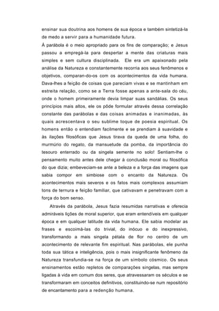 ensinar sua doutrina aos homens de sua época e também sintetizá-la
de medo a servir para a humanidade futura.
Á parábola é o meio apropriado para os fins de comparação; e Jesus
passou a empregá-la para despertar a mente das criaturas mais
simples e sem cultura disciplinada.     Ele era um apaixonado pela
análise da Natureza e constantemente recorria aos seus fenômenos e
objetivos, comparan-do-os com os acontecimentos da vida humana.
Dava-lhes a feição de coisas que pareciam vivas e se mantinham em
estreita relação, como se a Terra fosse apenas a ante-sala do céu,
onde o homem primeiramente devia limpar suas sandálias. Os seus
princípios mais altos, ele os pôde formular através dessa correlação
constante das parábolas e das coisas animadas e inanimadas, às
quais acrescentava o seu sublime toque de poesia espiritual. Os
homens então o entendiam facilmente e se prendiam à suavidade e
às ilações filosóficas que Jesus tirava da queda de uma folha, do
murmúrio do regato, da mansuetude da pomba, da importância do
tesouro enterrado ou da singela semente no solo! Sentiam-lhe o
pensamento muito antes dele chegar à conclusão moral ou filosófica
do que dizia; embeveciam-se ante a beleza e a força das imagens que
sabia compor em simbiose com o encanto da Natureza. Os
acontecimentos mais severos e os fatos mais complexos assumiam
tons de ternura e feição familiar, que cativavam e penetravam com a
força do bom senso.
   Através da parábola, Jesus fazia resumidas narrativas e oferecia
admiráveis lições de moral superior, que eram entendíveis em qualquer
época e em qualquer latitude da vida humana. Ele sabia modelar as
frases e escoimá-las do trivial, do inócuo e do inexpressivo,
transformando a mais singela pétala de flor no centro de um
acontecimento de relevante fim espiritual. Nas parábolas, ele punha
toda sua tática e inteligência, pois o mais insignificante fenômeno da
Natureza transfundia-se na força de um símbolo cósmico. Os seus
ensinamentos estão repletos de comparações singelas, mas sempre
ligadas à vida em comum dos seres, que atravessaram os séculos e se
transformaram em conceitos definitivos, constituindo-se num repositório
de encantamento para a redenção humana.
 