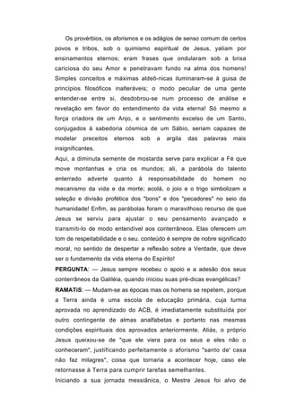 Os provérbios, os aforismos e os adágios de senso comum de certos
povos e tribos, sob o quimismo espiritual de Jesus, yaliam por
ensinamentos eternos; eram frases que ondularam sob a brisa
cariciosa do seu Amor e penetravam fundo na alma dos homens!
Simples conceitos e máximas aldeô-nicas iluminaram-se à guisa de
princípios filosóficos inalteráveis; o modo peculiar de uma gente
entender-se entre si, desdobrou-se num processo de análise e
revelação em favor do entendimento da vida eterna! Só mesmo a
força criadora de um Anjo, e o sentimento excelso de um Santo,
conjugados à sabedoria cósmica de um Sábio, seriam capazes de
modelar     preceitos   eternos   sob   a   argila   das    palavras    mais
insignificantes.
Aqui, a diminuta semente de mostarda serve para explicar a Fé que
move montanhas e cria os mundos; ali, a parábola do talento
enterrado    adverte    quanto    à   responsabilidade     do   homem    no
mecanismo da vida e da morte; acolá, o joio e o trigo simbolizam a
seleção e divisão profética dos "bons" e dos "pecadores" no seio da
humanidade! Enfim, as parábolas foram o maravilhoso recurso de que
Jesus se serviu para ajustar o seu pensamento avançado e
transmiti-lo de modo entendível aos conterrâneos. Elas oferecem um
tom de respeitabilidade e o seu. conteúdo é sempre de nobre significado
moral, no sentido de despertar a reflexão sobre a Verdade, que deve
ser o fundamento da vida eterna do Espírito!
PERGUNTA: — Jesus sempre recebeu o apoio e a adesão dos seus
conterrâneos da Galiléia, quando iniciou suas pré-dicas evangélicas?
RAMATíS: — Mudam-se as épocas mas os homens se repetem, porque
a Terra ainda é uma escola de educação primária, cuja turma
aprovada no aprendizado do ACB, é imediatamente substituída por
outro contingente de almas analfabetas e portanto nas mesmas
condições espirituais dos aprovados anteriormente. Aliás, o próprio
Jesus queixou-se de "que ele viera para os seus e eles não o
conheceram", justificando perfeitamente o aforismo "santo de' casa
não faz milagres", coisa que tornaria a acontecer hoje, caso ele
retornasse à Terra para cumprir tarefas semelhantes.
Iniciando a sua jornada messiânica, o Mestre Jesus foi alvo de
 