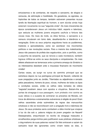 entusiasmos e de zombarias, de respeito e sarcasmo, de elogios e
censuras, de admiração e hostilidade. Os gozadores, os egoístas, os
hipócritas de todos os tempos, também estiveram presentes na,sua
tarefa de libertação espiritual do homem, e sem dúvida ainda hoje
estariam novamente na sua "segunda vinda". Os mais irreverentes da
época consideravam Jesus um indivíduo hábil, esperto e talentoso,
que seduzia as mulheres jovens enquanto usufruía a fortuna das
viúvas ricas. Os risos de mofa, os ditos ferinos, o sarcasmo e a
censura circulavam em tomo dele, desafiando-lhe a tolerância e a
resignação. Entre os seus próprios seguidores havia os pusilânimes,
traidores e aproveitadores, como soi acontecer nos movimentos
políticos e nas revoluções sociais. Para a maioria dos maledicentes,
Jesus não passava de profeta dos vagabundos, pois a perfídia, como
a peçonha da serpente, que se renova a cada mordedura, também
lograva infiltrar-se entre os seus discípulos e simpatizantes. Os mais
débeis afastavam-se temerosos ante a primeira ameaça do Sinédrio e
os interesseiros desistiam ante o insucesso financeiro do movimento
cristão!
Certas vezes, ao surgir na curva do caminho principal que se
estreitava depois na rua pedregosa principal de Nazaré, voltando de
suas pregações junto ao Jordão, Tiberíades ou adjacências e cercado
pelos pescadores, homens do povo, viúvas, mulheres de todos os tipos
e condições sociais, então os velhos rabis tomados de cólera
"sagrada",recebiam Jesus com apodos e vitupérios. Batiam-lhe as
portas da sinagoga à sua passagem, num protesto vivo contra as
suas idéias e a ousadia de contrariar os preceitos de Moisés, em
troca de aforismos e ensinamentos subversivos à religião do povo! Eram
velhos sacerdotes ainda submetidos às regras das manuscritos
ortodoxos e não se reconciliavam com a pregação livre e talentosa de
Jesus. Os seus protestos senis combatiam a idéia imortal que vicejava
à luz do dia sob a. palavra mágica do jovem pregador cie Nazaré!
Desesperados, empunhavam no recinto da sinagoga massudos e
envelhecidos perga-minhos para justificarem suas prédicas ortodoxas e
o dog-matismo de suas palavras vazias! Os fiéis entravam e saíam do
santuário local tão ignorantes como viviam todos os dias, à
 