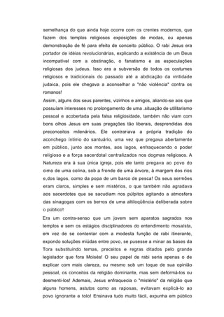 semelhança do que ainda hoje ocorre com os crentes modernos, que
fazem dos templos religiosos exposições de modas, ou apenas
demonstração de fé para efeito de conceito público. O rabi Jesus era
portador de idéias revolucionárias, explicando a existência de um Deus
incompatível com a obstinação, o fanatismo e as especulações
religiosas dos judeus. Isso era a subversão de todos os costumes
religiosos e tradicionais do passado até a abdicação da virilidade
judaica, pois ele chegava a aconselhar a "não violência" contra os
romanos!
Assim, alguns dos seus parentes, vizinhos e amigos, aliando-se aos que
possuíam interesses no prolongamento de uma .situação de utilitarismo
pessoal e acobertada pela falsa religiosidade, também não viam com
bons olhos Jesus em suas pregações tão liberais, desprendidas dos
preconceitos milenários. Ele contrariava a própria tradição do
aconchego íntimo do santuário, uma vez que pregava abertamente
em público, junto aos montes, aos lagos, enfraquecendo o poder
religioso e a força sacerdotal centralizados nos dogmas religiosos. A
Natureza era á sua única igreja, pois ele tanto pregava ao povo do
cimo de uma colina, sob a fronde de uma árvore, à margem dos rios
e,dos lagos, como da popa de um barco de pesca! Os seus sermões
eram claros, simples e sem mistérios, o que também não agradava
aos sacerdotes que se sacudiam nos púlpitos agitando a atmosfera
das sinagogas com os berros de uma altiloqüência deliberada sobre
o público!
Era um contra-senso que um jovem sem aparatos sagrados nos
templos e sem os estágios disciplinadores do entendimento mosaísta,
em vez de se contentar com a modesta função de rabi itinerante,
expondo soluções miúdas entre povo, se pusesse a minar as bases da
Tora substituindo temas, preceitos e regras ditados pelo grande
legislador que fora Moisés! O seu papel de rabi seria apenas o de
explicar com mais clareza, ou mesmo sob um toque de sua opinião
pessoal, os conceitos da religião dominante, mas sem deformá-los ou
desmenti-los! Ademais, Jesus enfraquecia o "mistério" da religião que
alguns homens, astutos como as raposas, evitavam explicá-lo ao
povo ignorante e tolo! Ensinava tudo muito fácil, expunha em público
 