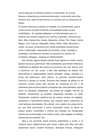 relevo pessoal no ambiente político ou sacerdotal do mundo.
Nasceu e desencarnou extremamente pobre, encerrando seus dias
heróicos sem valer-se dos favores ou conluios com os poderosos da
época.
O homem sedicioso é sempre um rebelde, um inconformado, pois é
criatura ávida do poder temporal e da exaltação sobre os seus
conterrâneos. Os grandes sediciosos ou Indisciplinados que a a
História nem sempre registra com carinho e gratidão, chamaram-se
Davi, Átila, Gengis-Kan, Asoka, Alexandre, Aníbal, Tito, César, Carlos
Magno, Ivã o Terrível, Napoleão, Kaiser, Stalin, Hitler, Mussolini e
outros, os quais, juntamente com certas qualidades excepcionais,
como a obstinação, capacidade de comando, arrojo, ambição e
estratégia, manifestaram também os pecados do orgulho, da
crueldade, pilhagem, vingança ou libidinosidade!
   Sem dúvida, alguns desses homens foram gênios ou heróis; outros,
apenas loucos ou paranóicos. Não contestamos que tenham influído ou
modificado os destinos dos povos no transcorrer de uma época, pois
a Suprema Lei faz surgir o bem dos destroços do próprio mal,
aproveitando a impetuosidade, paixão selvagem, cobiça, ambição e o
arrojo dos sediciosos, para efetuar as grandes transformações
histórica e sociais no mundo. Escravos dos desejos de glórias ou de
riquezas, muitas vezes eles abriram as comportas da dor e do
sofrimento para os seus próprios comparsas das vidas passadas, agindo
como os carrascos implacáveis nas provas de resgate cármico do
pretérito. Examinando as tropelias sangrentas narradas no Velho
Testamento, podemos certificar-nos do imenso número de soldados,
comparsas e aventureiros judeus, que naquela época praticaram as
mais bárbaras atrocidades. No entanto, sob o gládio da justiça divina,
eis que eles retornaram à carne travestidos ainda na figura de
judeus, porém, humilhados e vítimas dos nazistas nos famigerados
campos de concentração e em mortes cruéis, para resgatar os débitos
clamorosos do pretérito! (8).
   Mas a Lei aproveita esses homens atrabiliários e cruéis e os
mobiliza como matéria-prima para trazer o Bem pelo Mal, pois eles
aproximam povos, fundem fronteiras, derrubam tiranias, extinguem
 