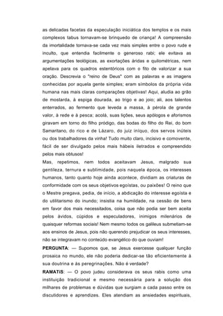 as delicadas facetas da especulação iniciática dos templos e os mais
complexos tabus tornavam-se brinquedo de criança! A compreensão
da imortalidade tornava-se cada vez mais simples entre o povo rude e
inculto, que entendia facilmente o generoso rabi; ele evitava as
argumentações teológicas, as exortações áridas e quilométricas, nem
apelava para os quadros estentóricos com o fito de valorizar a sua
oração. Descrevia o "reino de Deus" com as palavras e as imagens
conhecidas por aquela gente simples; eram símbolos da própria vida
humana nas mais claras comparações objetivas! Aqui, aludia ao grão
de mostarda, à espiga dourada, ao trigo e ao joio; ali, aos talentos
enterrados, ao fermento que leveda a massa, à pérola de grande
valor, à rede e à pesca; acolá, suas lições, seus apólogos e aforismos
giravam em torno do filho pródigo, das bodas do filho do Rei, do bom
Samaritano, do rico e de Lázaro, do juiz iníquo, dos servos inúteis
ou dos trabalhadores da vinha! Tudo muito claro, incisivo e comovente,
fácil de ser divulgado pelos mais hábeis iletrados e compreendido
pelos mais obtusos!
Mas,   repetimos,     nem   todos   aceitavam   Jesus,   malgrado   sua
gentileza, ternura e sublimidade, pois naquela época, os interesses
humanos, tanto quanto hoje ainda acontece, dividiam as criaturas de
conformidade com os seus objetivos egoístas, ou paixões! O reino que
o Mestre pregava, pedia, de início, a abdicação do interesse egoísta e
do utilitarismo do inundo; insistia na humildade, na cessão de bens
em favor dos mais necessitados, coisa que não podia ser bem aceita
pelos ávidos, cúpidos e especuladores, inimigos milenários de
quaisquer reformas sociais! Nem mesmo todos os galileus submetiam-se
aos ensinos de Jesus, pois não querendo prejudicar os seus interesses,
não se integravam no conteúdo evangélico do que ouviam!
PERGUNTA: — Supomos que, se Jesus exercesse qualquer função
prosaica no mundo, ele não poderia dedicar-se tão eficientemente à
sua doutrina e às peregrinações. Não é verdade?
RAMATíS: — O povo judeu considerava os seus rabis como uma
instituição tradicional e mesmo necessária para a solução dos
milhares de problemas e dúvidas que surgiam a cada passo entre os
discutidores e aprendizes. Eles atendiam as ansiedades espirituais,
 