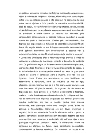 em público, semeando conceitos benfeitores, justificando compromissos,
regras e submissões religiosas. Por isso, eram benquistos como os pre-
ceitos vivos da religião mosaica e não pesavam na economia do povo
judeu, que os ajudava e fazia questão de mantê-los em atividade! No
caso de Jesus, o seu ministério despertava protestos, ironias, críticas
e irascibilidades em certas classes, porque os seus ensinamentos não
se ajustavam à tarefa comum do rabinato das estradas, pois
transcendiam corajosamente a tradição religiosa, sacudiam a canga
bovina do povo e despertavam dúvidas pelo esclarecimento dos
dogmas, das especulações e fantasias do sacerdócio astucioso! O rabi
Jesus não seguia Moisés na sua linhagem doutrinária; seus conceitos
eram convites excêntricos que quebrantavam o espírito viril e
indomável do judeu na sua fé, obstinação e ódio contra o romano!
A Galiléia era uma região onde a natureza pródiga oferecia a todos os
habitantes o máximo de formosura, encanto e também de sustento
fácil! Os golfos e os lagos da Palestina eram extremamente piscosos,
sobretudo o lago Tiberíades. O povo vivia principalmente de pesca, e
do peixe faziam toda sorte de pratos alimentícios; além de guardarem
fartura de farinha e conservas para o inverno, que não era tão
rigoroso.    Havia   frutos   em    abundância    e    com    facilidade   se
desenvolvia a apicultura, além da indústria do mel de figo;
pêssegos, cerejas, laranjas, per as e o figo eram coisas comuns nos
lares hebraicos. O pão de centeio, de trigo ou. de mel nutria as
dispensas dos mais pobres; e o mulheril perseverante e laborioso,
produzia com facilidade outros meios-de alimentação pródiga e nutritiva.
Não se verificava essa exigência angustiosa das famílias pobres das
cidades     modernas,    em   que    a   moeda,       ganha   com    imensa
dificuldade, mal consegue suprir uma refeição diária. Entre os
galileus, a hospitalidade recíproca era um dever proverbial e
sagrado; havia um constante fluxo de visitação entre o povo; e
quando, porventura, alguém sentia-se em dificuldade recorria aos mais
bem providas, que passavam a sustentá-lo até melhores dias e sem
quaisquer exigências onerosas. Assim, o beneficiado ficava na
obrigação de atender, no futuro, outro semelhante necessitado,
compensando os favores recebidos. Os presentes, as trocas e os
 