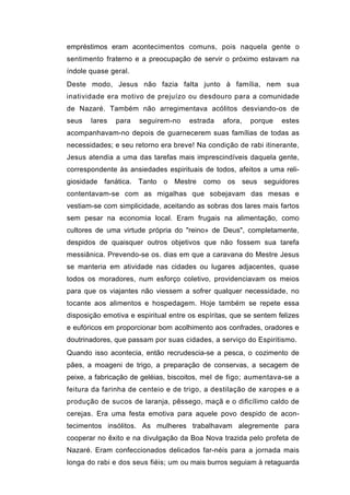 empréstimos eram acontecimentos comuns, pois naquela gente o
sentimento fraterno e a preocupação de servir o próximo estavam na
índole quase geral.
Deste modo, Jesus não fazia falta junto à família, nem sua
inatividade era motivo de prejuízo ou desdouro para a comunidade
de Nazaré. Também não arregimentava acólitos desviando-os de
seus   lares   para   seguirem-no     estrada    afora,   porque   estes
acompanhavam-no depois de guarnecerem suas famílias de todas as
necessidades; e seu retorno era breve! Na condição de rabi itinerante,
Jesus atendia a uma das tarefas mais imprescindíveis daquela gente,
correspondente às ansiedades espirituais de todos, afeitos a uma reli-
giosidade fanática. Tanto o Mestre como os seus seguidores
contentavam-se com as migalhas que sobejavam das mesas e
vestiam-se com simplicidade, aceitando as sobras dos lares mais fartos
sem pesar na economia local. Eram frugais na alimentação, como
cultores de uma virtude própria do "reino» de Deus", completamente,
despidos de quaisquer outros objetivos que não fossem sua tarefa
messiânica. Prevendo-se os. dias em que a caravana do Mestre Jesus
se manteria em atividade nas cidades ou lugares adjacentes, quase
todos os moradores, num esforço coletivo, providenciavam os meios
para que os viajantes não viessem a sofrer qualquer necessidade, no
tocante aos alimentos e hospedagem. Hoje também se repete essa
disposição emotiva e espiritual entre os espíritas, que se sentem felizes
e eufóricos em proporcionar bom acolhimento aos confrades, oradores e
doutrinadores, que passam por suas cidades, a serviço do Espiritismo.
Quando isso acontecia, então recrudescia-se a pesca, o cozimento de
pães, a moageni de trigo, a preparação de conservas, a secagem de
peixe, a fabricação de geléias, biscoitos, mel de figo; aumentava-se a
feitura da farinha de centeio e de trigo, a destilação de xaropes e a
produção de sucos de laranja, pêssego, maçã e o dificílimo caldo de
cerejas. Era uma festa emotiva para aquele povo despido de acon-
tecimentos insólitos. As mulheres trabalhavam alegremente para
cooperar no êxito e na divulgação da Boa Nova trazida pelo profeta de
Nazaré. Eram confeccionados delicados far-néis para a jornada mais
longa do rabi e dos seus fiéis; um ou mais burros seguiam à retaguarda
 