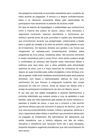 dos peregrinos conduzindo as provisões necessárias para o sustento de
todos durante as pregações. A ternura e a alegria confraternizavam
todos e os deixavam sumamente felizes pela oportunidade de
participarem mais ativamente no advento da doutrina cristã!
Em face do espírito de hospedagem e solidariedade que predominava
entre a maioria dos judeus da época, Jesus, seus discípulos e
seguidores conduziam reservas abundantes e terminavam por
distribuir grande parte de suas provisões e rações aos deserdados
que encontravam durante sua peregrinação, comprovando a feição
terna e gentil da caridade e do amor ao próximo, ainda patente no seio
do Cristianismo. Os leprosos atirados aos grotões e às furnas que
marginavam    as   estradas,eram   constantemente    visitados   pelos
pregadores da nova crença, recebendo deles, não somente alimentos
e vestes necessários para o corpo físico, como ainda a palavra amiga
e confortadora do amoroso rabi Quando todos retornavam felizes e
eufóricos para seus lares, com a alma satisfeita pela alimentação
espiritual do amor, que é o traço essencial da contextura do anjo,
depois de suas incursões pela Judéia divulgando o reino de Deus a to-
das as gentes, então eram recebidos amorosamente pelos seus próprios
familiares, com festas e demonstrações afetivas do mais puro
sentimento! Os que ficavam à retaguarda cuidando das coisas
prosaicas da vida em comum, ainda se davam por felizes ante o
ensejo de participarem humildemente da obra do Mestre Jesus!
E' por isso que nos relatos evangélicos é possível identificarmos a
profunda afabilidade que sempre existia e unia os apóstolos e suas
famílias, cada vez mais expansivas pela adesão de outros membros e.
parentes à missão de Jesus, o qual era o primeiro a não permitir
sacrifícios alheios para ele transmitir a palavra do Senhor, pois em
sua natureza profundamente honesta, mística e generosa, sentia-se o
único responsável pelos óbices e sacrifícios que porventura advies-sem
na pregação do Cristianismo. Ele administrava tão sabiamente sua
tarefa messiânica, que a história religiosa nos fala da ordem,
disciplina e obediência que reinavam entre ele e seus discípulos,
propondo soluções e sugerindo providências que não exorbitassem do
bom senso.
 